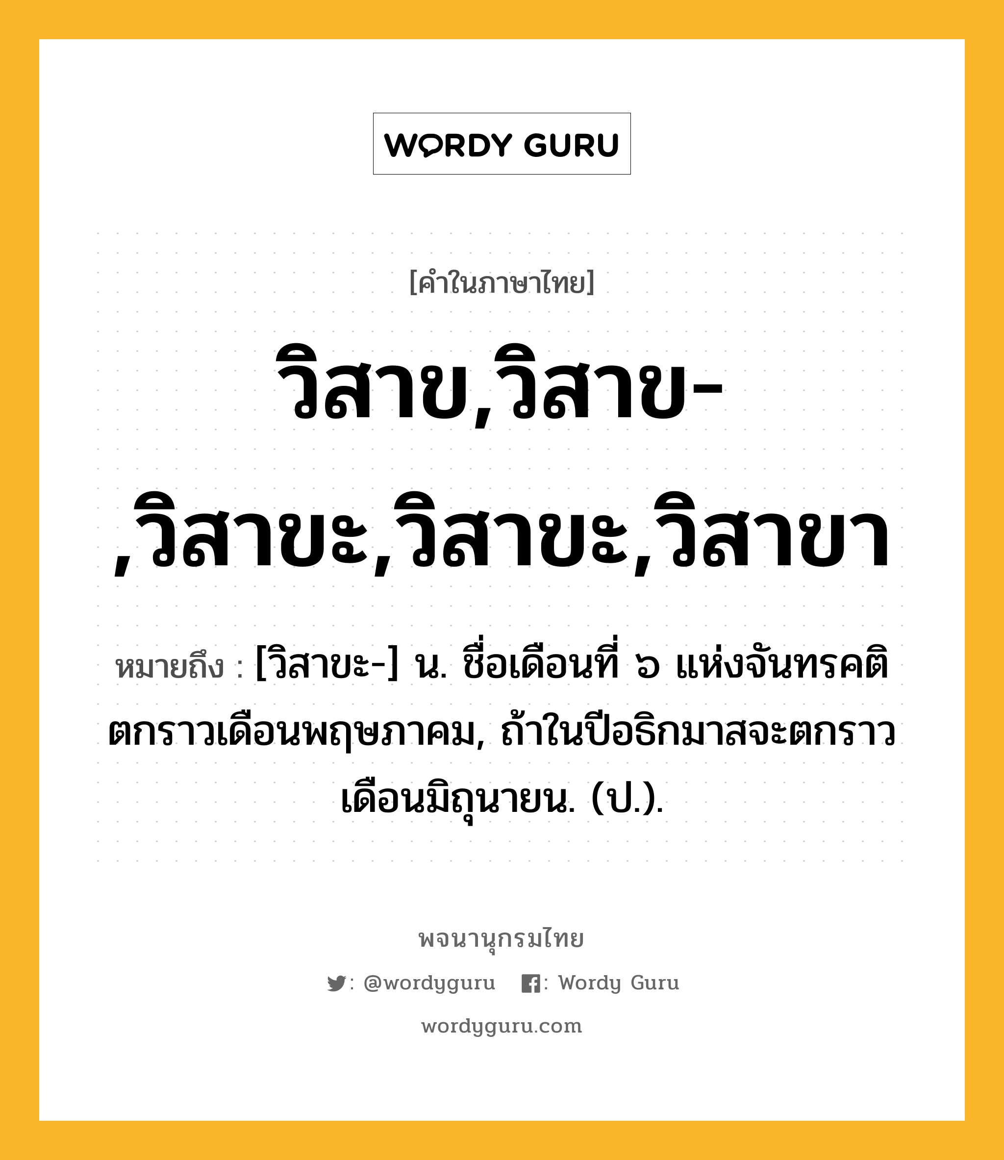 วิสาข,วิสาข-,วิสาขะ,วิสาขะ,วิสาขา ความหมาย หมายถึงอะไร?, คำในภาษาไทย วิสาข,วิสาข-,วิสาขะ,วิสาขะ,วิสาขา หมายถึง [วิสาขะ-] น. ชื่อเดือนที่ ๖ แห่งจันทรคติ ตกราวเดือนพฤษภาคม, ถ้าในปีอธิกมาสจะตกราวเดือนมิถุนายน. (ป.).