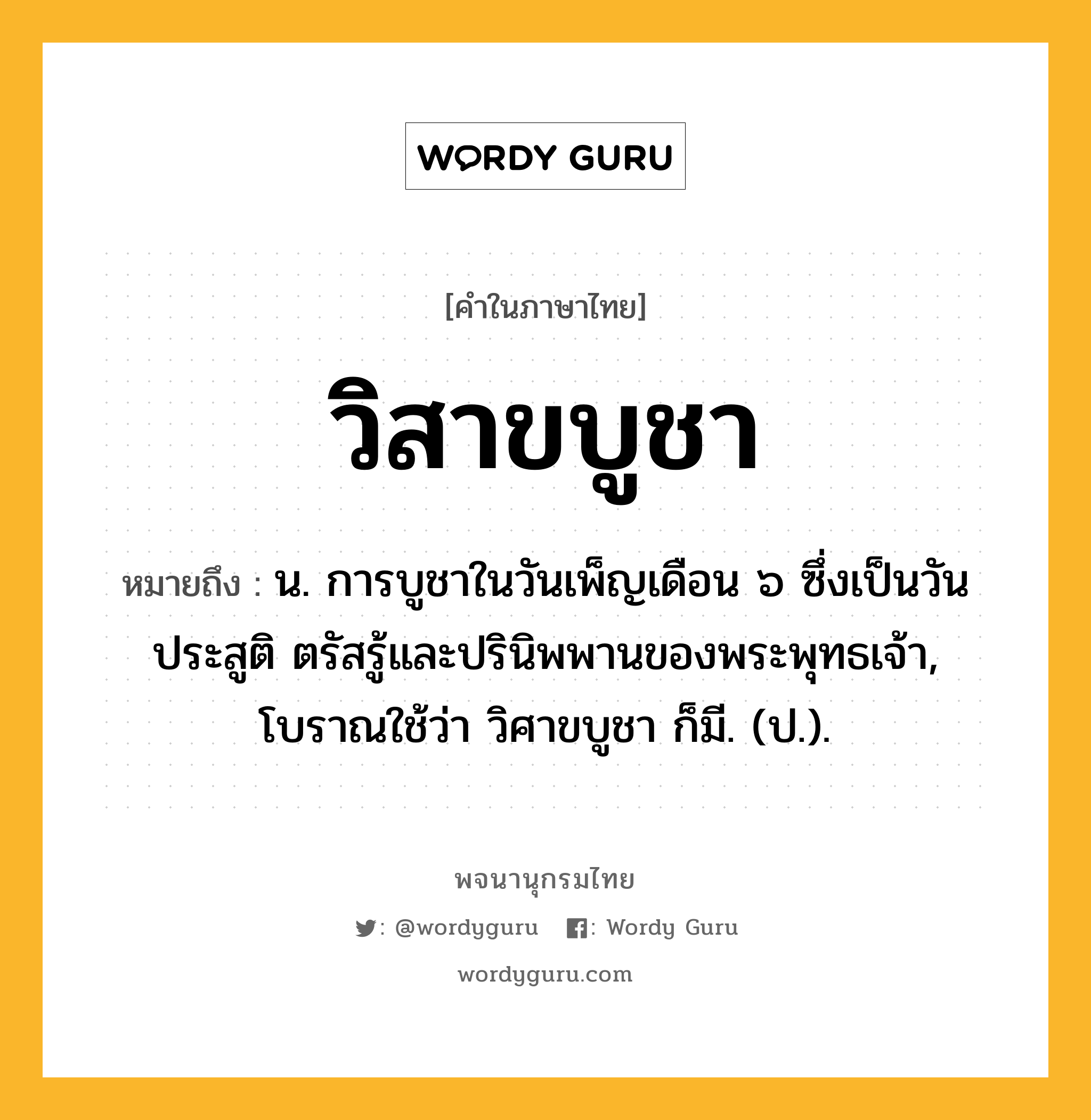 วิสาขบูชา หมายถึงอะไร?, คำในภาษาไทย วิสาขบูชา หมายถึง น. การบูชาในวันเพ็ญเดือน ๖ ซึ่งเป็นวันประสูติ ตรัสรู้และปรินิพพานของพระพุทธเจ้า, โบราณใช้ว่า วิศาขบูชา ก็มี. (ป.).