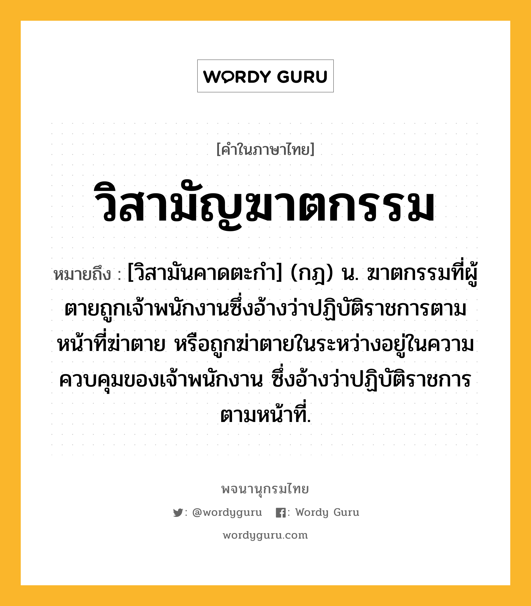 วิสามัญฆาตกรรม หมายถึงอะไร?, คำในภาษาไทย วิสามัญฆาตกรรม หมายถึง [วิสามันคาดตะกํา] (กฎ) น. ฆาตกรรมที่ผู้ตายถูกเจ้าพนักงานซึ่งอ้างว่าปฏิบัติราชการตามหน้าที่ฆ่าตาย หรือถูกฆ่าตายในระหว่างอยู่ในความควบคุมของเจ้าพนักงาน ซึ่งอ้างว่าปฏิบัติราชการตามหน้าที่.