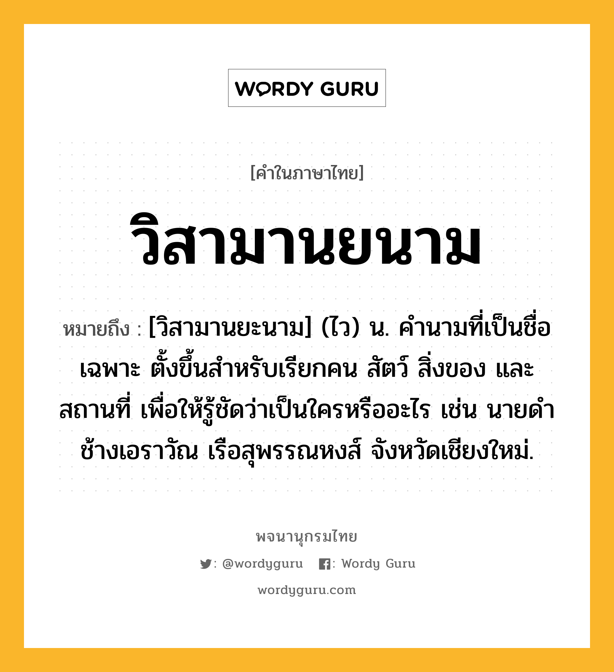 วิสามานยนาม หมายถึงอะไร?, คำในภาษาไทย วิสามานยนาม หมายถึง [วิสามานยะนาม] (ไว) น. คํานามที่เป็นชื่อเฉพาะ ตั้งขึ้นสําหรับเรียกคน สัตว์ สิ่งของ และสถานที่ เพื่อให้รู้ชัดว่าเป็นใครหรืออะไร เช่น นายดํา ช้างเอราวัณ เรือสุพรรณหงส์ จังหวัดเชียงใหม่.