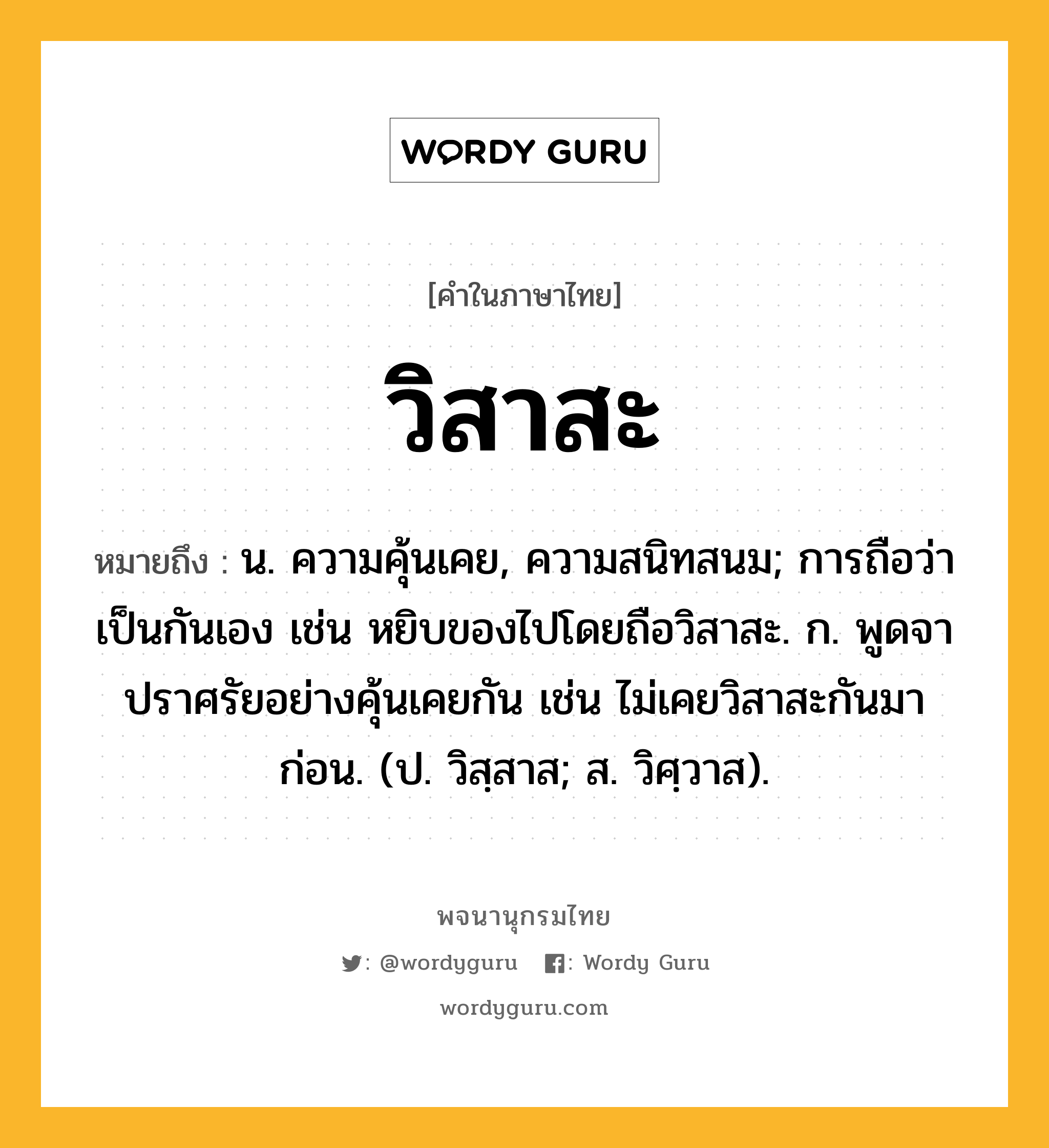 วิสาสะ ความหมาย หมายถึงอะไร?, คำในภาษาไทย วิสาสะ หมายถึง น. ความคุ้นเคย, ความสนิทสนม; การถือว่าเป็นกันเอง เช่น หยิบของไปโดยถือวิสาสะ. ก. พูดจาปราศรัยอย่างคุ้นเคยกัน เช่น ไม่เคยวิสาสะกันมาก่อน. (ป. วิสฺสาส; ส. วิศฺวาส).