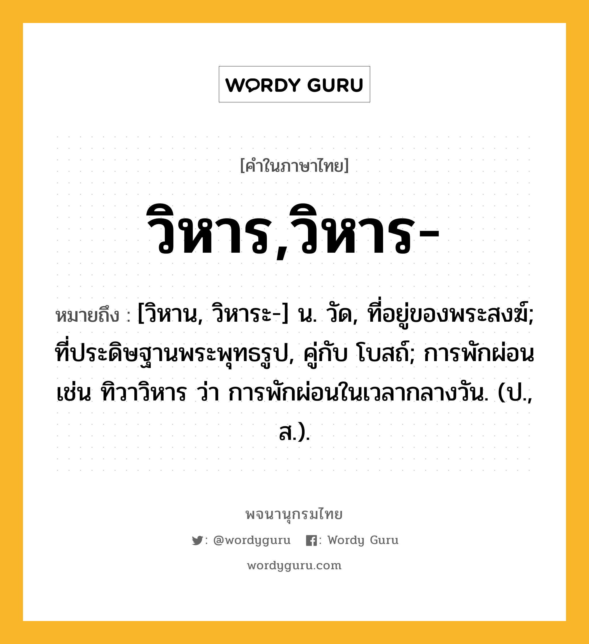 วิหาร,วิหาร- หมายถึงอะไร?, คำในภาษาไทย วิหาร,วิหาร- หมายถึง [วิหาน, วิหาระ-] น. วัด, ที่อยู่ของพระสงฆ์; ที่ประดิษฐานพระพุทธรูป, คู่กับ โบสถ์; การพักผ่อน เช่น ทิวาวิหาร ว่า การพักผ่อนในเวลากลางวัน. (ป., ส.).