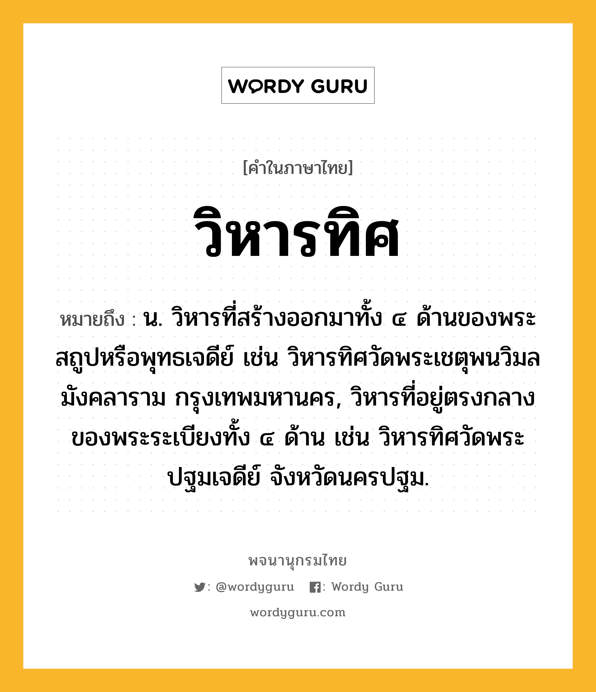 วิหารทิศ หมายถึงอะไร?, คำในภาษาไทย วิหารทิศ หมายถึง น. วิหารที่สร้างออกมาทั้ง ๔ ด้านของพระสถูปหรือพุทธเจดีย์ เช่น วิหารทิศวัดพระเชตุพนวิมลมังคลาราม กรุงเทพมหานคร, วิหารที่อยู่ตรงกลางของพระระเบียงทั้ง ๔ ด้าน เช่น วิหารทิศวัดพระปฐมเจดีย์ จังหวัดนครปฐม.