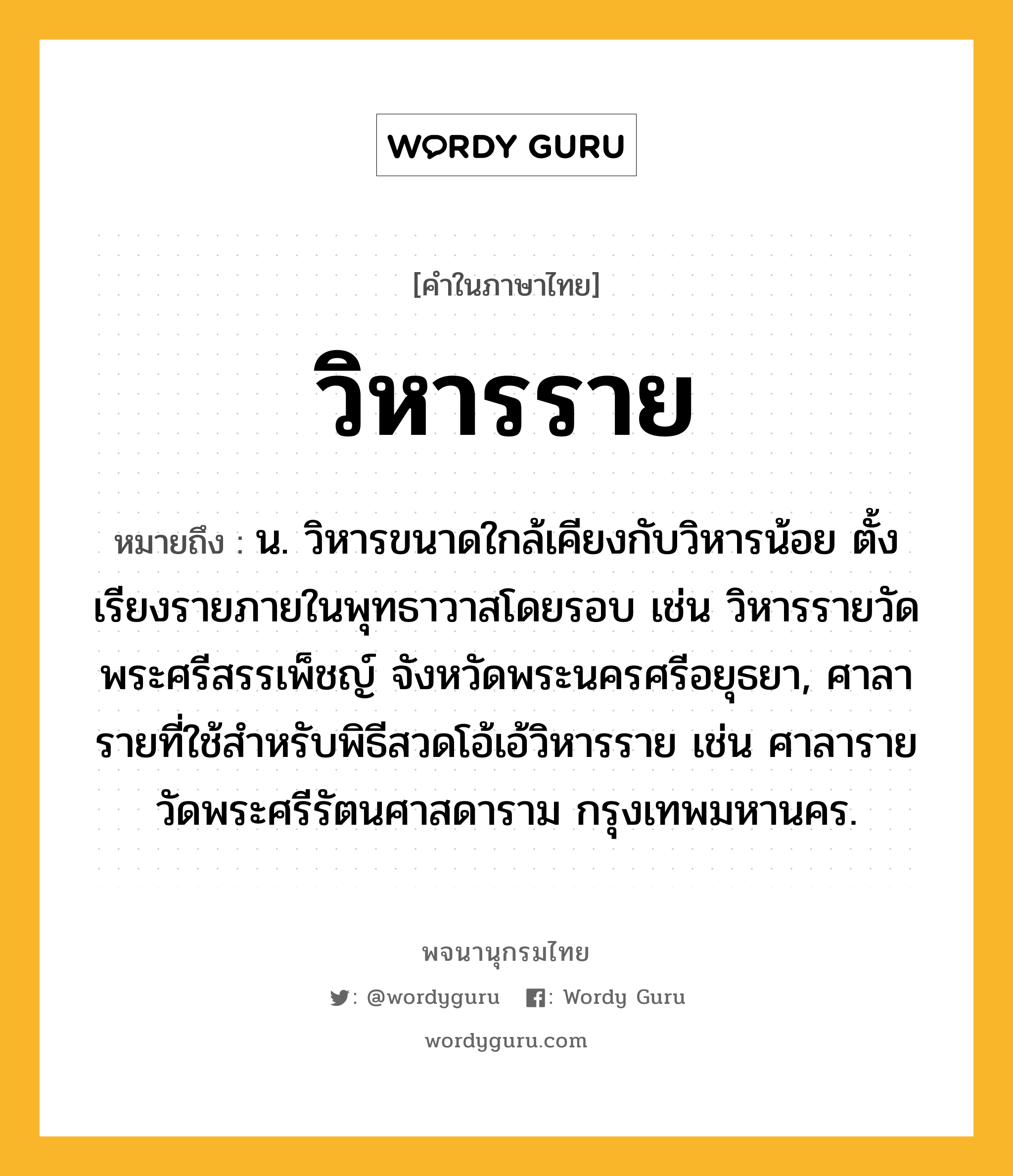 วิหารราย หมายถึงอะไร?, คำในภาษาไทย วิหารราย หมายถึง น. วิหารขนาดใกล้เคียงกับวิหารน้อย ตั้งเรียงรายภายในพุทธาวาสโดยรอบ เช่น วิหารรายวัดพระศรีสรรเพ็ชญ์ จังหวัดพระนครศรีอยุธยา, ศาลารายที่ใช้สำหรับพิธีสวดโอ้เอ้วิหารราย เช่น ศาลารายวัดพระศรีรัตนศาสดาราม กรุงเทพมหานคร.