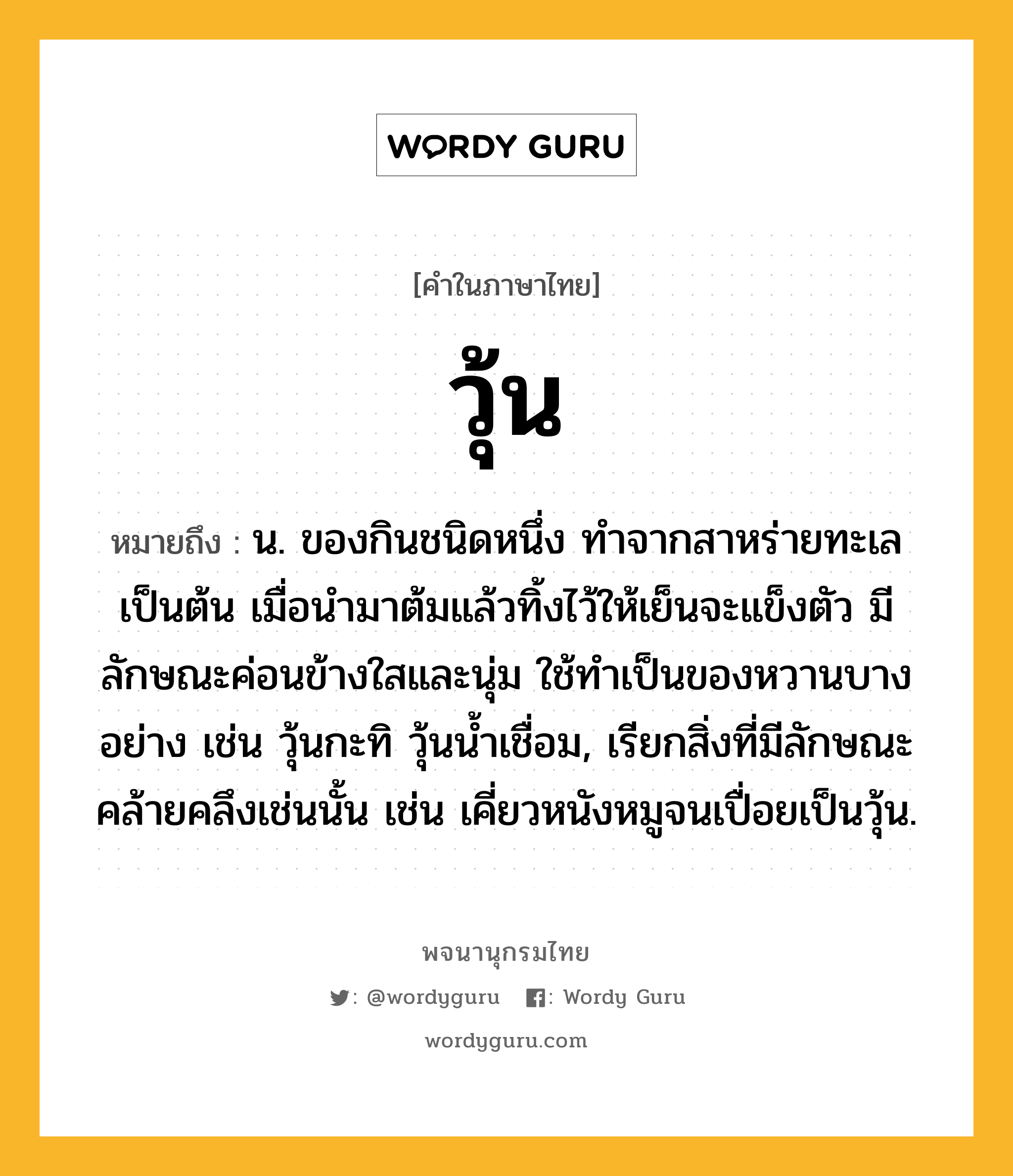 วุ้น หมายถึงอะไร?, คำในภาษาไทย วุ้น หมายถึง น. ของกินชนิดหนึ่ง ทำจากสาหร่ายทะเลเป็นต้น เมื่อนํามาต้มแล้วทิ้งไว้ให้เย็นจะแข็งตัว มีลักษณะค่อนข้างใสและนุ่ม ใช้ทําเป็นของหวานบางอย่าง เช่น วุ้นกะทิ วุ้นนํ้าเชื่อม, เรียกสิ่งที่มีลักษณะคล้ายคลึงเช่นนั้น เช่น เคี่ยวหนังหมูจนเปื่อยเป็นวุ้น.