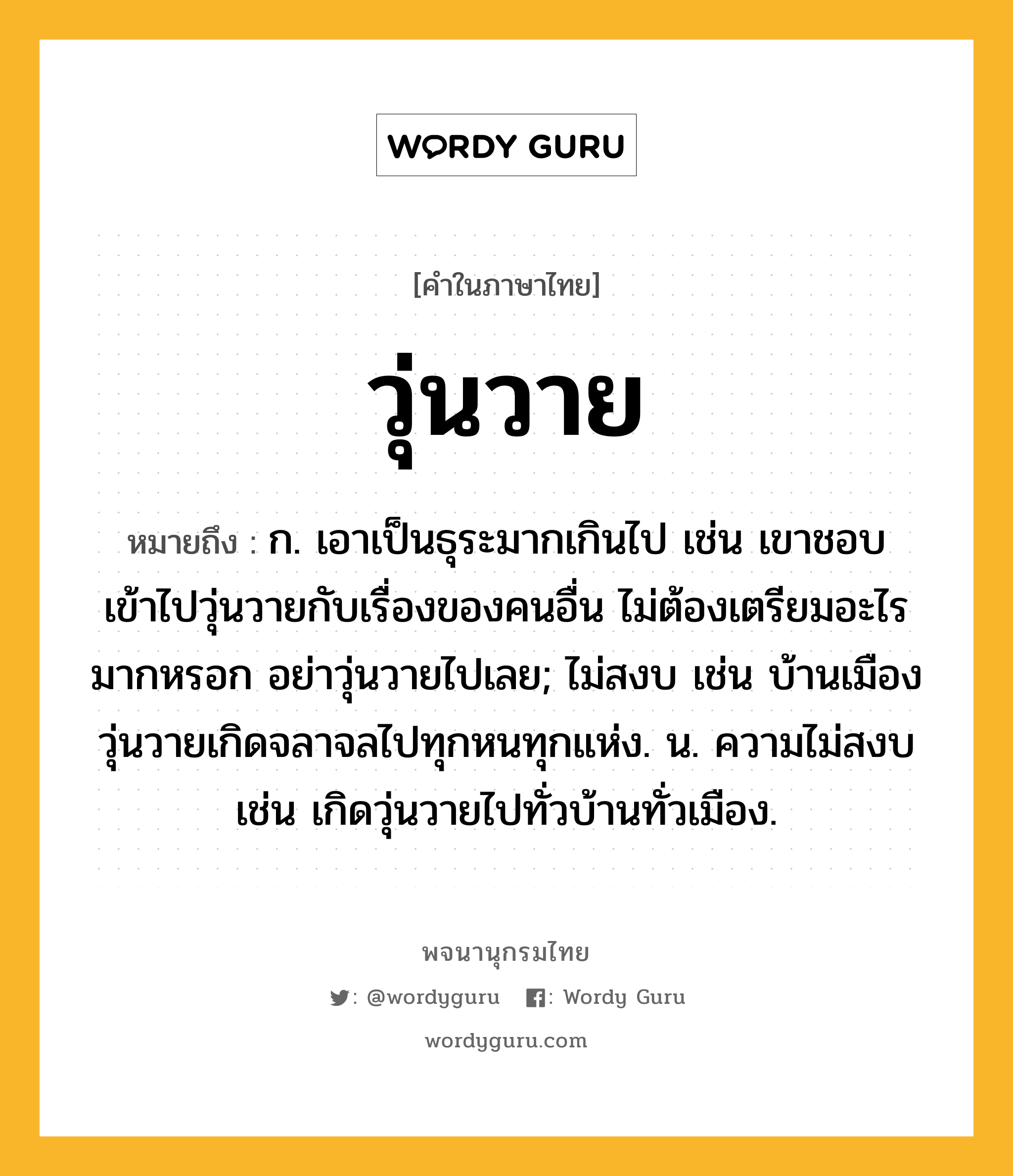 วุ่นวาย หมายถึงอะไร?, คำในภาษาไทย วุ่นวาย หมายถึง ก. เอาเป็นธุระมากเกินไป เช่น เขาชอบเข้าไปวุ่นวายกับเรื่องของคนอื่น ไม่ต้องเตรียมอะไรมากหรอก อย่าวุ่นวายไปเลย; ไม่สงบ เช่น บ้านเมืองวุ่นวายเกิดจลาจลไปทุกหนทุกแห่ง. น. ความไม่สงบ เช่น เกิดวุ่นวายไปทั่วบ้านทั่วเมือง.