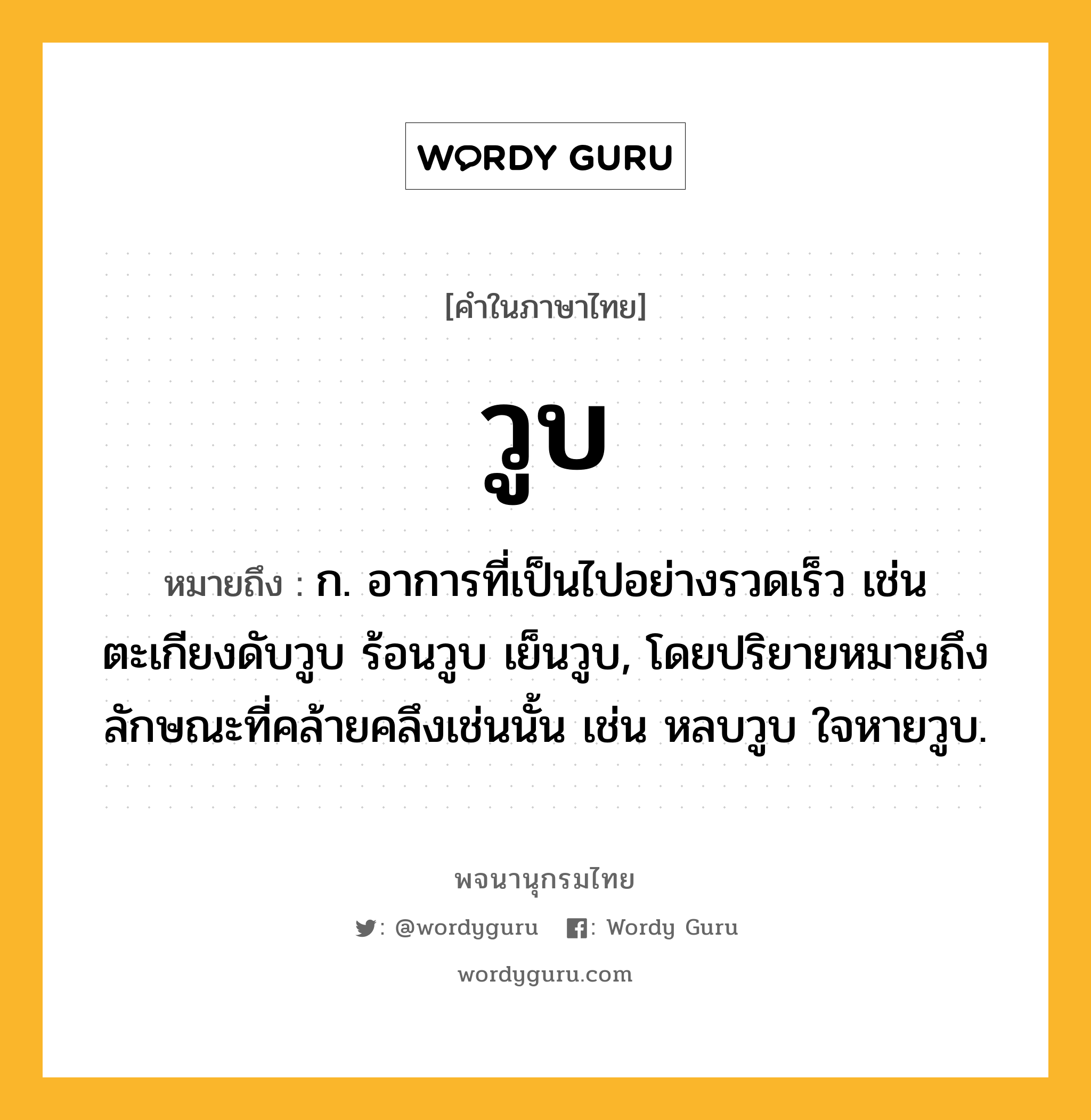 วูบ หมายถึงอะไร?, คำในภาษาไทย วูบ หมายถึง ก. อาการที่เป็นไปอย่างรวดเร็ว เช่น ตะเกียงดับวูบ ร้อนวูบ เย็นวูบ, โดยปริยายหมายถึงลักษณะที่คล้ายคลึงเช่นนั้น เช่น หลบวูบ ใจหายวูบ.