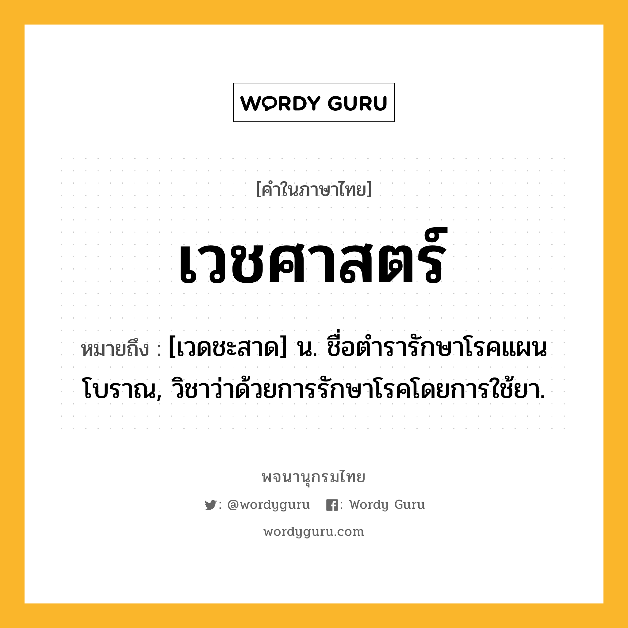 เวชศาสตร์ หมายถึงอะไร?, คำในภาษาไทย เวชศาสตร์ หมายถึง [เวดชะสาด] น. ชื่อตํารารักษาโรคแผนโบราณ, วิชาว่าด้วยการรักษาโรคโดยการใช้ยา.