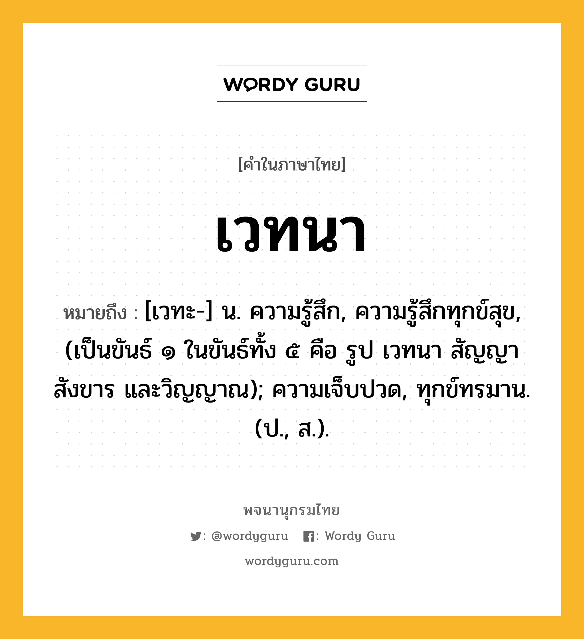 เวทนา หมายถึงอะไร?, คำในภาษาไทย เวทนา หมายถึง [เวทะ-] น. ความรู้สึก, ความรู้สึกทุกข์สุข, (เป็นขันธ์ ๑ ในขันธ์ทั้ง ๕ คือ รูป เวทนา สัญญา สังขาร และวิญญาณ); ความเจ็บปวด, ทุกข์ทรมาน. (ป., ส.).