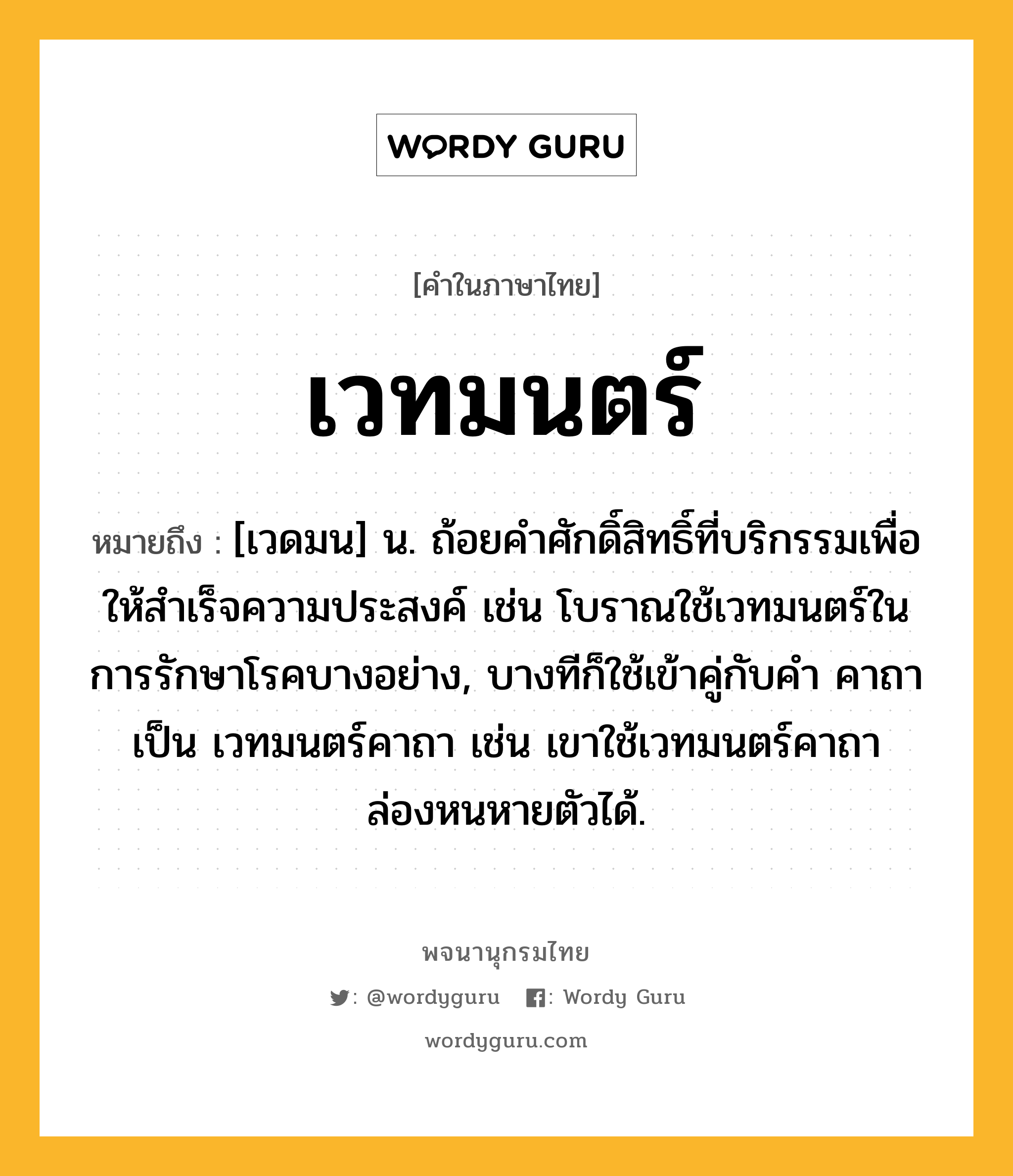 เวทมนตร์ หมายถึงอะไร?, คำในภาษาไทย เวทมนตร์ หมายถึง [เวดมน] น. ถ้อยคําศักดิ์สิทธิ์ที่บริกรรมเพื่อให้สําเร็จความประสงค์ เช่น โบราณใช้เวทมนตร์ในการรักษาโรคบางอย่าง, บางทีก็ใช้เข้าคู่กับคำ คาถา เป็น เวทมนตร์คาถา เช่น เขาใช้เวทมนตร์คาถาล่องหนหายตัวได้.