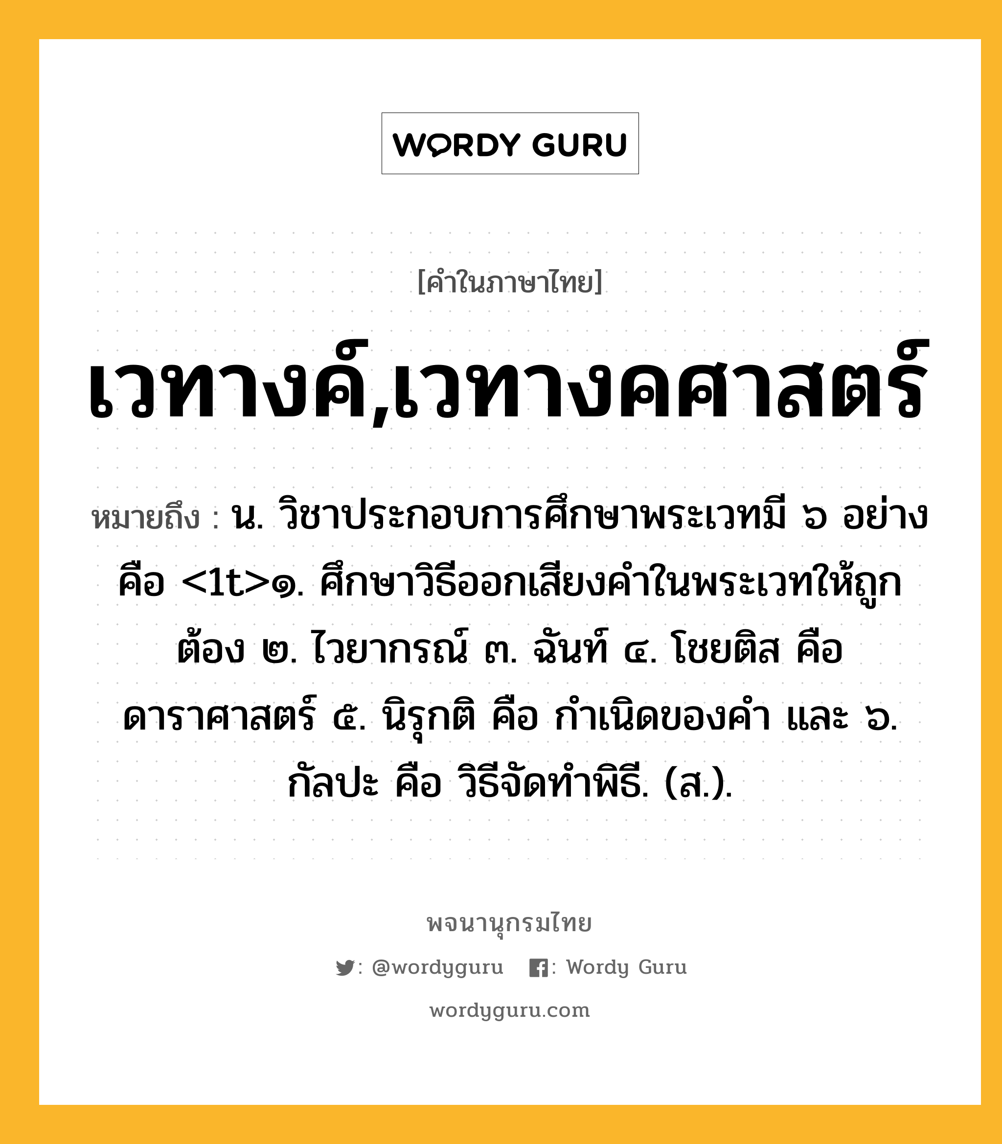 เวทางค์,เวทางคศาสตร์ หมายถึงอะไร?, คำในภาษาไทย เวทางค์,เวทางคศาสตร์ หมายถึง น. วิชาประกอบการศึกษาพระเวทมี ๖ อย่าง คือ &lt;1t&gt;๑. ศึกษาวิธีออกเสียงคําในพระเวทให้ถูกต้อง ๒. ไวยากรณ์ ๓. ฉันท์ ๔. โชยติส คือ ดาราศาสตร์ ๕. นิรุกติ คือ กําเนิดของคํา และ ๖. กัลปะ คือ วิธีจัดทําพิธี. (ส.).