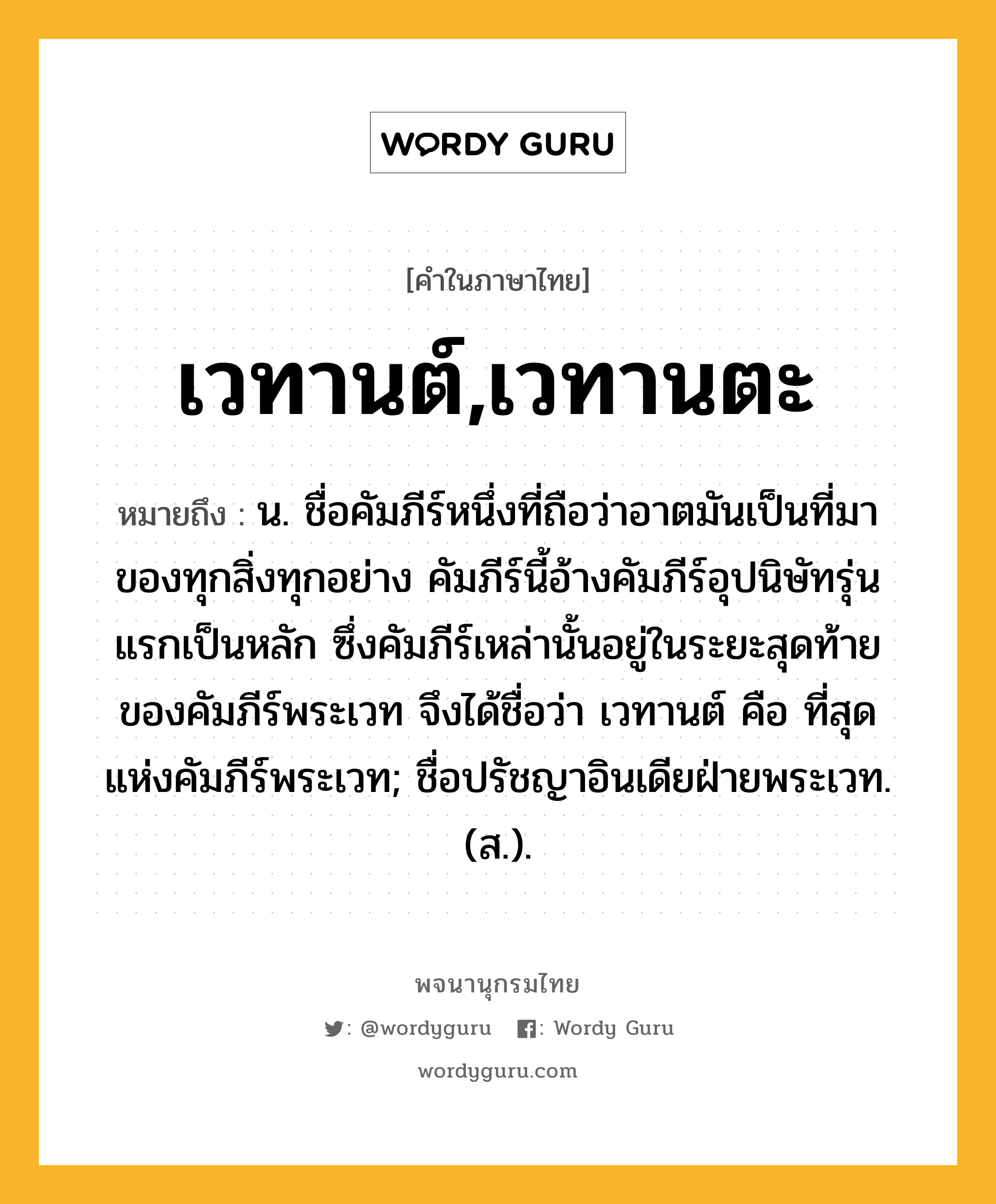 เวทานต์,เวทานตะ หมายถึงอะไร?, คำในภาษาไทย เวทานต์,เวทานตะ หมายถึง น. ชื่อคัมภีร์หนึ่งที่ถือว่าอาตมันเป็นที่มาของทุกสิ่งทุกอย่าง คัมภีร์นี้อ้างคัมภีร์อุปนิษัทรุ่นแรกเป็นหลัก ซึ่งคัมภีร์เหล่านั้นอยู่ในระยะสุดท้ายของคัมภีร์พระเวท จึงได้ชื่อว่า เวทานต์ คือ ที่สุดแห่งคัมภีร์พระเวท; ชื่อปรัชญาอินเดียฝ่ายพระเวท. (ส.).