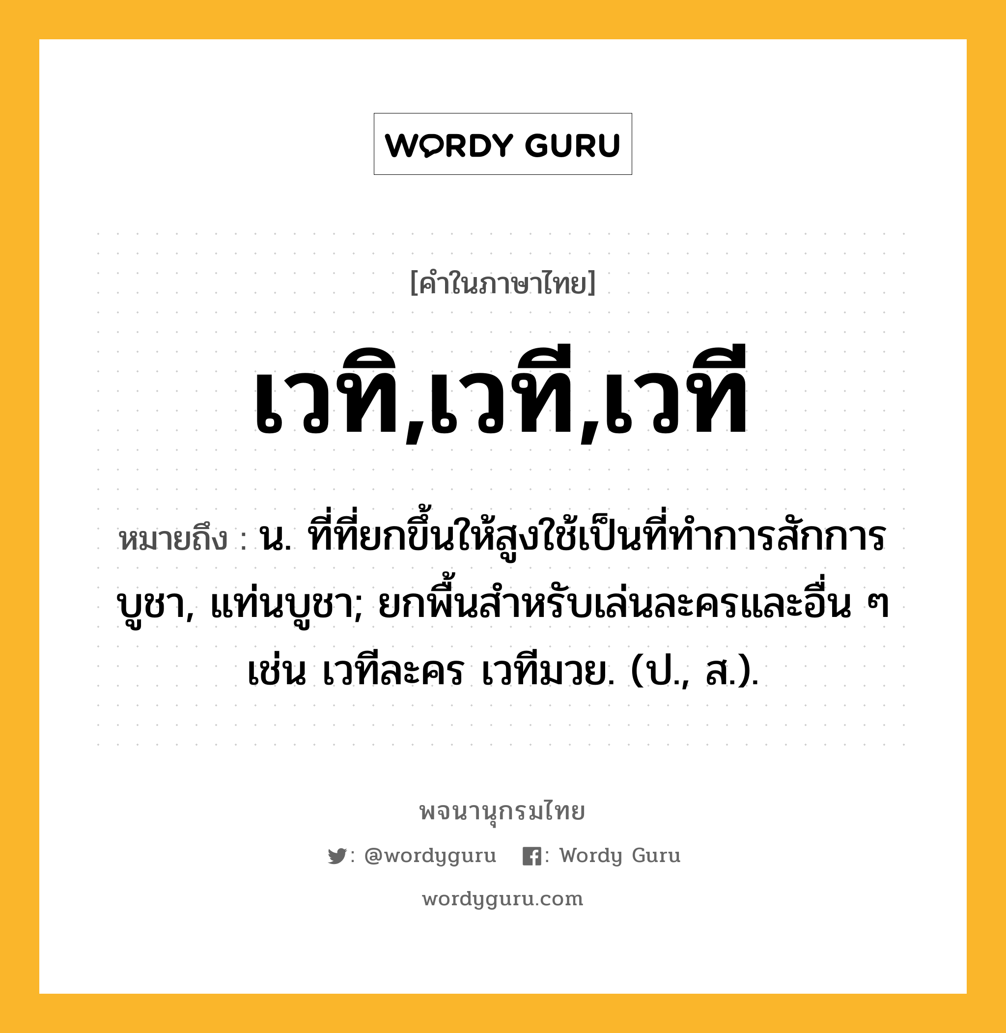 เวทิ,เวที,เวที หมายถึงอะไร?, คำในภาษาไทย เวทิ,เวที,เวที หมายถึง น. ที่ที่ยกขึ้นให้สูงใช้เป็นที่ทําการสักการบูชา, แท่นบูชา; ยกพื้นสําหรับเล่นละครและอื่น ๆ เช่น เวทีละคร เวทีมวย. (ป., ส.).