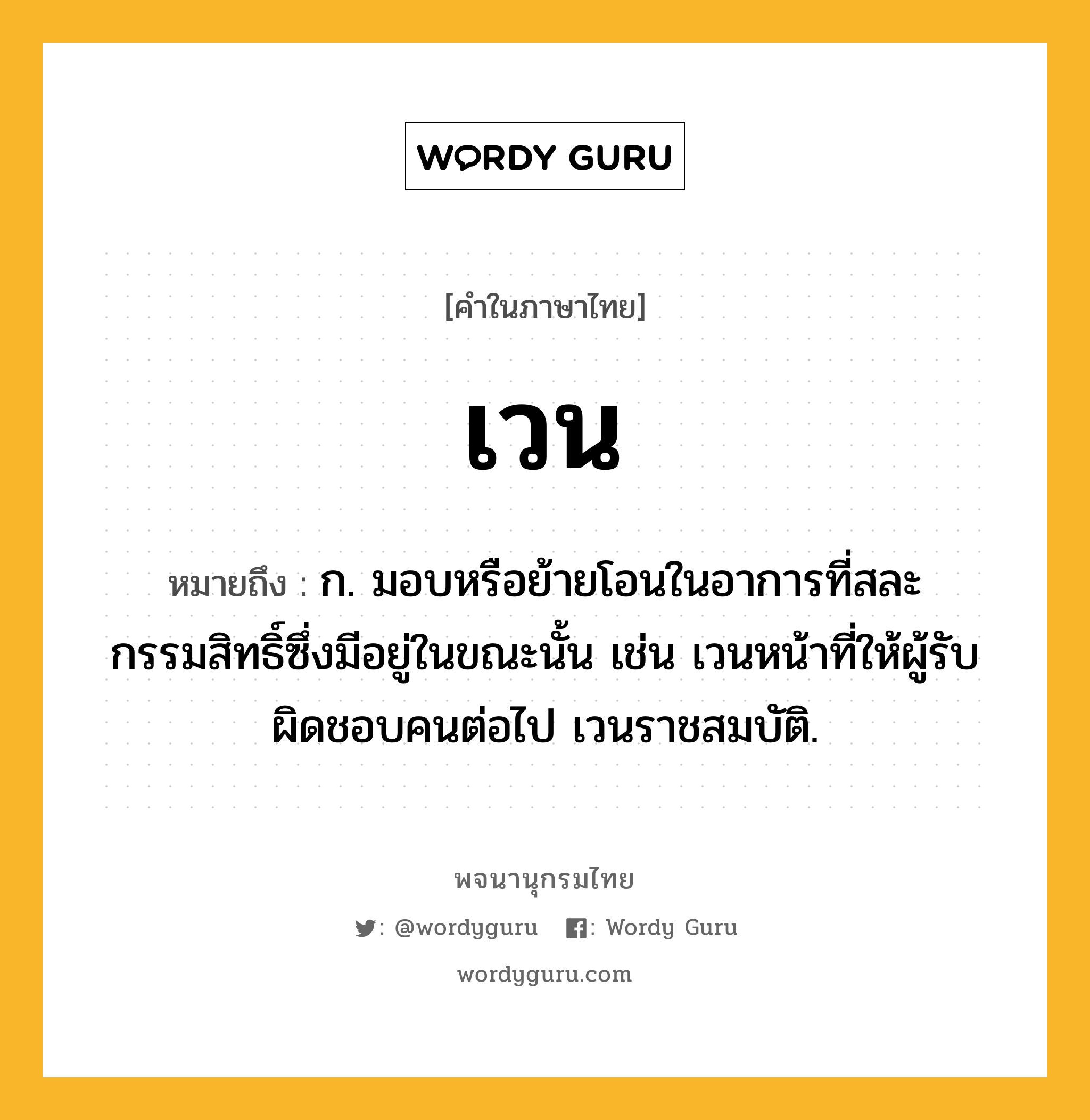 เวน หมายถึงอะไร?, คำในภาษาไทย เวน หมายถึง ก. มอบหรือย้ายโอนในอาการที่สละกรรมสิทธิ์ซึ่งมีอยู่ในขณะนั้น เช่น เวนหน้าที่ให้ผู้รับผิดชอบคนต่อไป เวนราชสมบัติ.