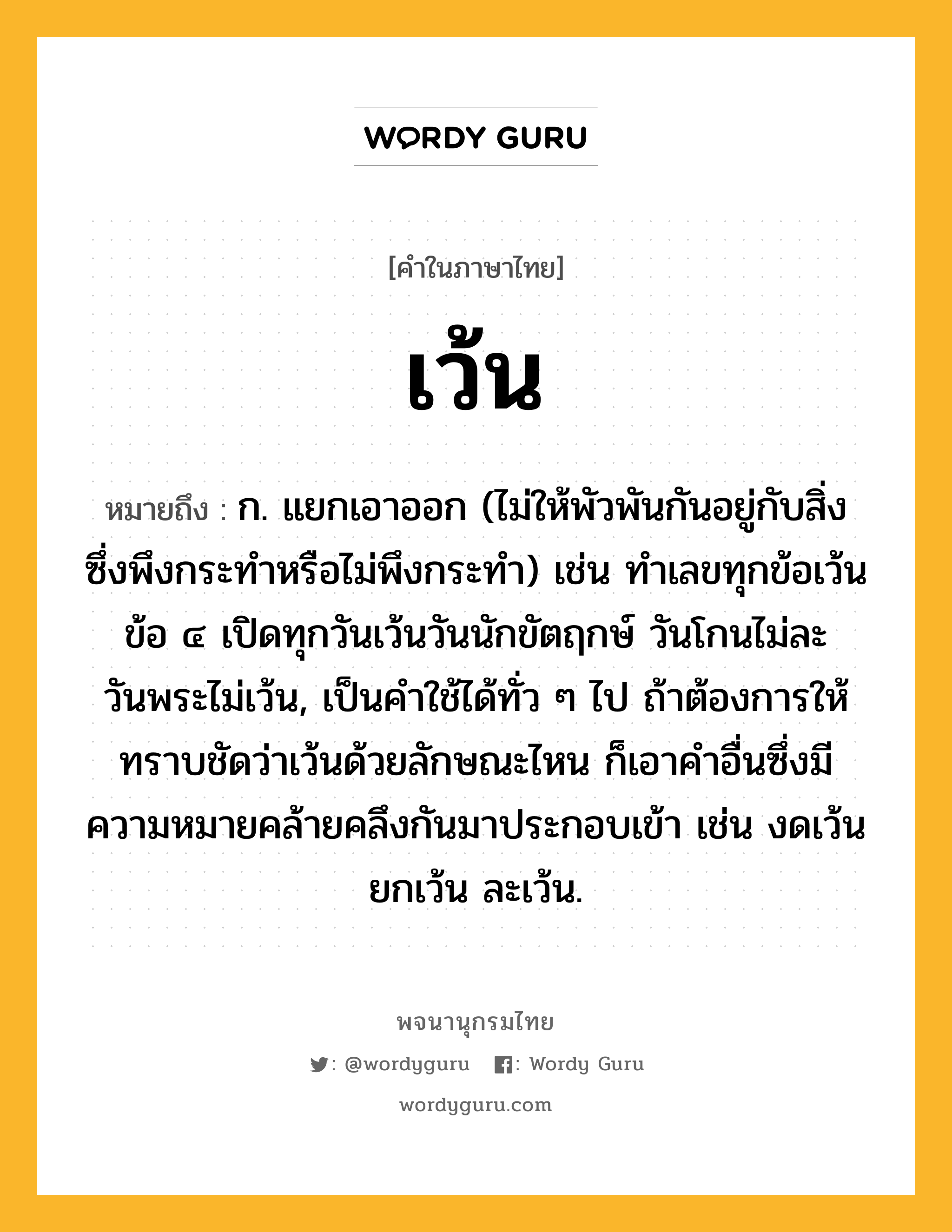 เว้น หมายถึงอะไร?, คำในภาษาไทย เว้น หมายถึง ก. แยกเอาออก (ไม่ให้พัวพันกันอยู่กับสิ่งซึ่งพึงกระทําหรือไม่พึงกระทํา) เช่น ทำเลขทุกข้อเว้นข้อ ๔ เปิดทุกวันเว้นวันนักขัตฤกษ์ วันโกนไม่ละวันพระไม่เว้น, เป็นคําใช้ได้ทั่ว ๆ ไป ถ้าต้องการให้ทราบชัดว่าเว้นด้วยลักษณะไหน ก็เอาคําอื่นซึ่งมีความหมายคล้ายคลึงกันมาประกอบเข้า เช่น งดเว้น ยกเว้น ละเว้น.