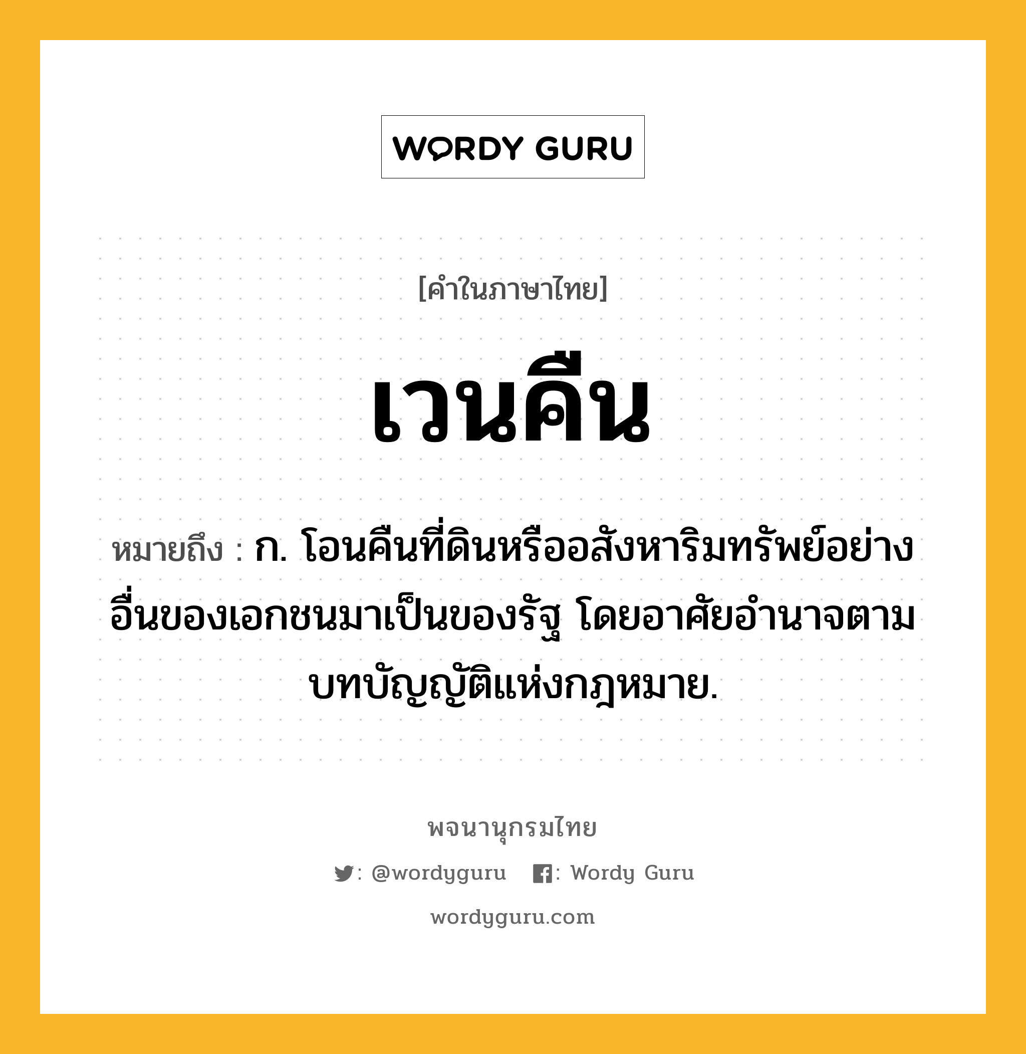 เวนคืน หมายถึงอะไร?, คำในภาษาไทย เวนคืน หมายถึง ก. โอนคืนที่ดินหรืออสังหาริมทรัพย์อย่างอื่นของเอกชนมาเป็นของรัฐ โดยอาศัยอํานาจตามบทบัญญัติแห่งกฎหมาย.