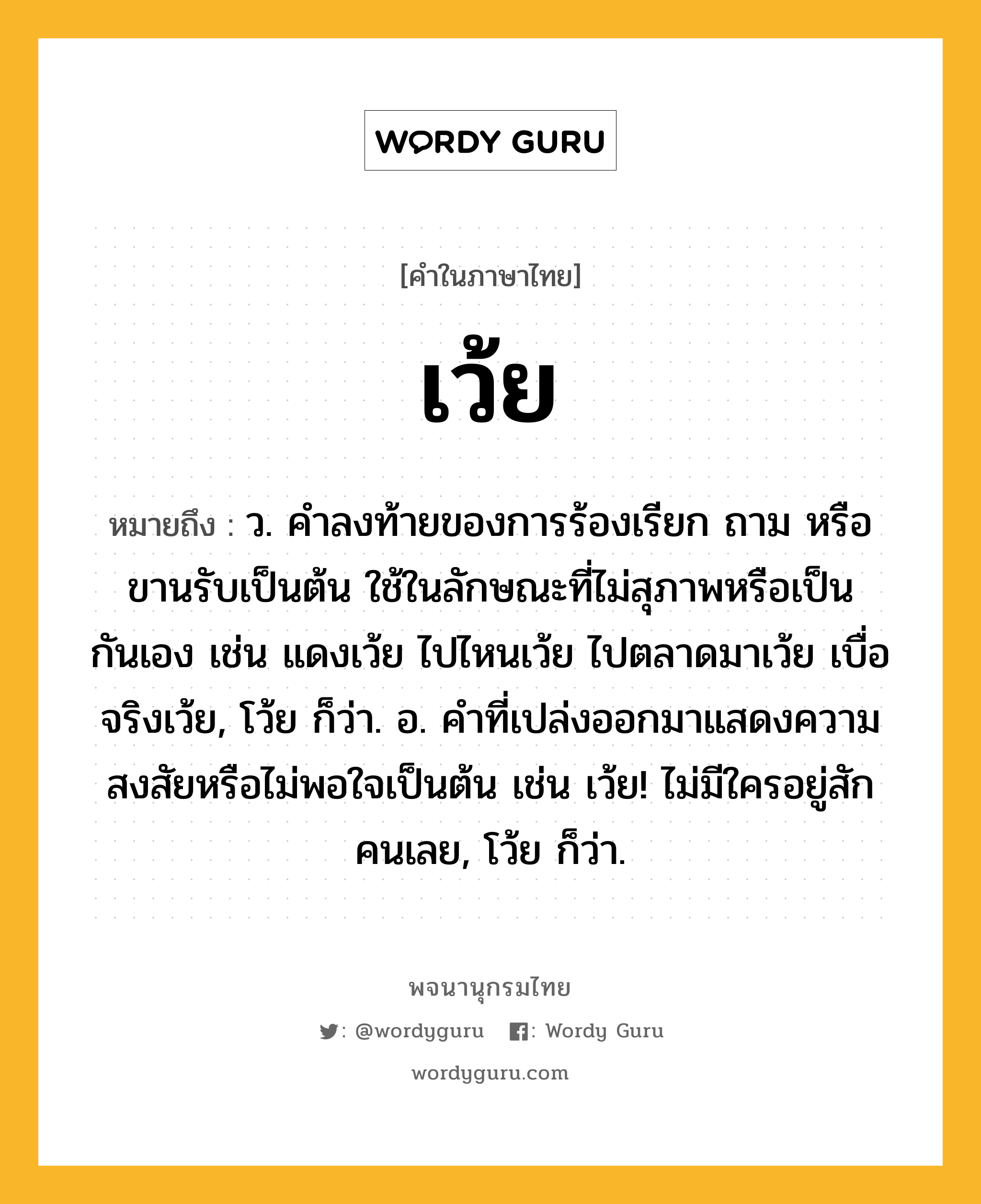 เว้ย หมายถึงอะไร?, คำในภาษาไทย เว้ย หมายถึง ว. คําลงท้ายของการร้องเรียก ถาม หรือขานรับเป็นต้น ใช้ในลักษณะที่ไม่สุภาพหรือเป็นกันเอง เช่น แดงเว้ย ไปไหนเว้ย ไปตลาดมาเว้ย เบื่อจริงเว้ย, โว้ย ก็ว่า. อ. คําที่เปล่งออกมาแสดงความสงสัยหรือไม่พอใจเป็นต้น เช่น เว้ย! ไม่มีใครอยู่สักคนเลย, โว้ย ก็ว่า.