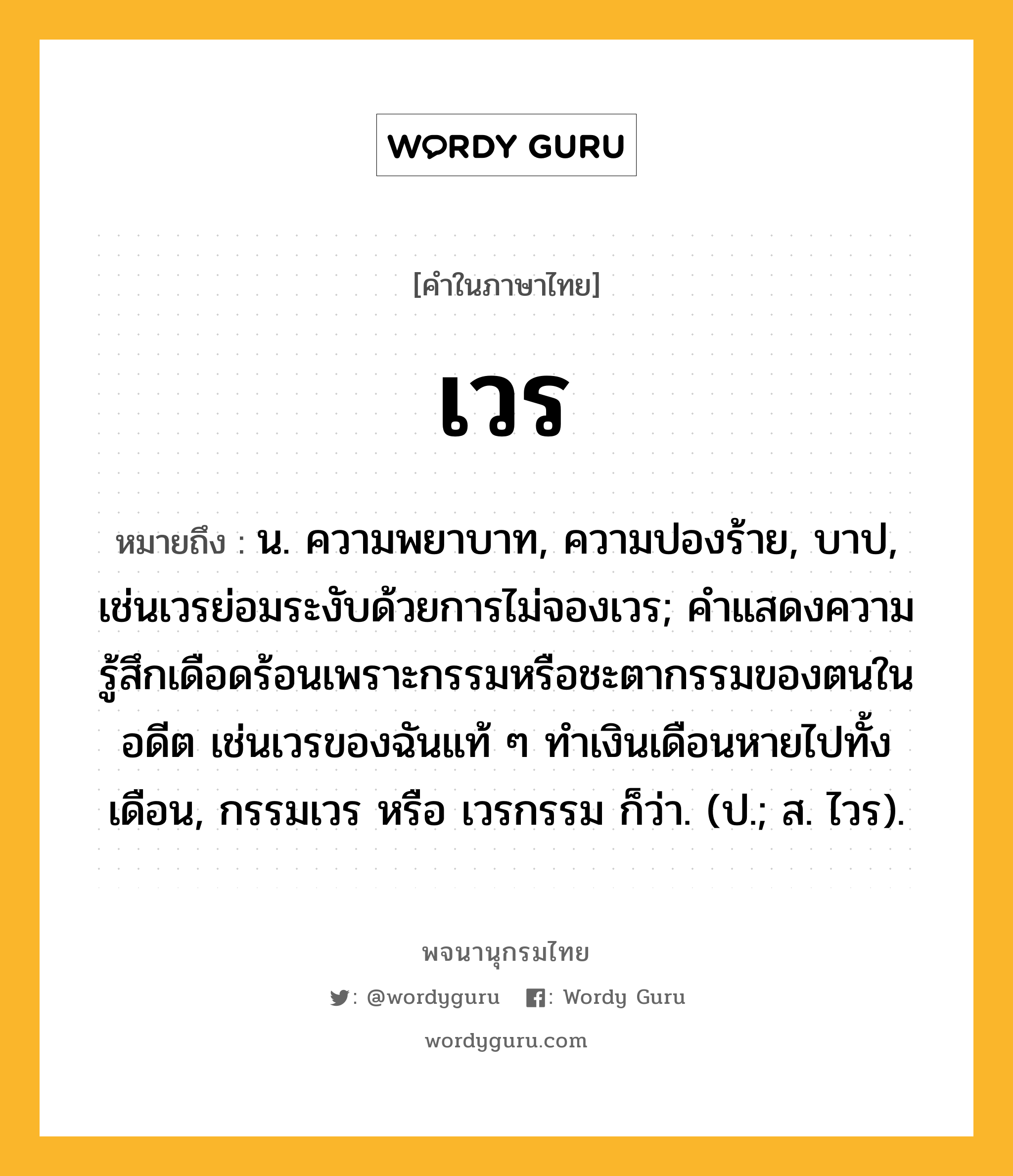 เวร หมายถึงอะไร?, คำในภาษาไทย เวร หมายถึง น. ความพยาบาท, ความปองร้าย, บาป, เช่นเวรย่อมระงับด้วยการไม่จองเวร; คําแสดงความรู้สึกเดือดร้อนเพราะกรรมหรือชะตากรรมของตนในอดีต เช่นเวรของฉันแท้ ๆ ทำเงินเดือนหายไปทั้งเดือน, กรรมเวร หรือ เวรกรรม ก็ว่า. (ป.; ส. ไวร).