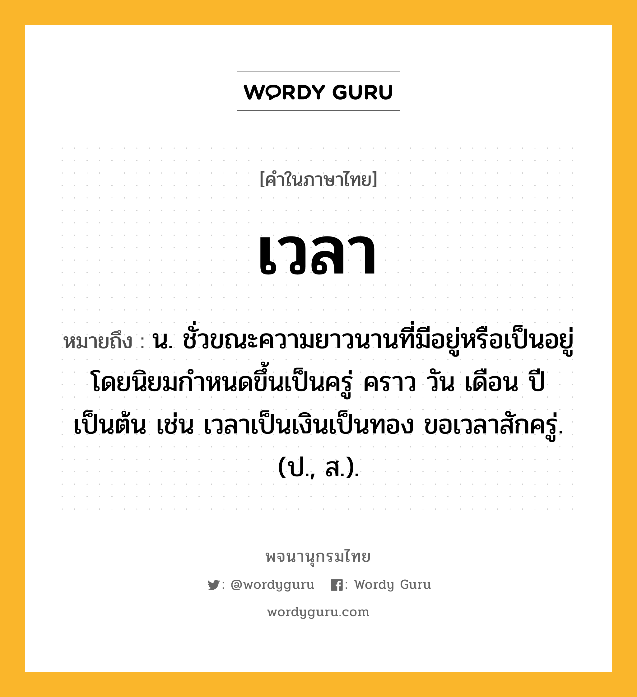 เวลา หมายถึงอะไร?, คำในภาษาไทย เวลา หมายถึง น. ชั่วขณะความยาวนานที่มีอยู่หรือเป็นอยู่ โดยนิยมกําหนดขึ้นเป็นครู่ คราว วัน เดือน ปี เป็นต้น เช่น เวลาเป็นเงินเป็นทอง ขอเวลาสักครู่. (ป., ส.).