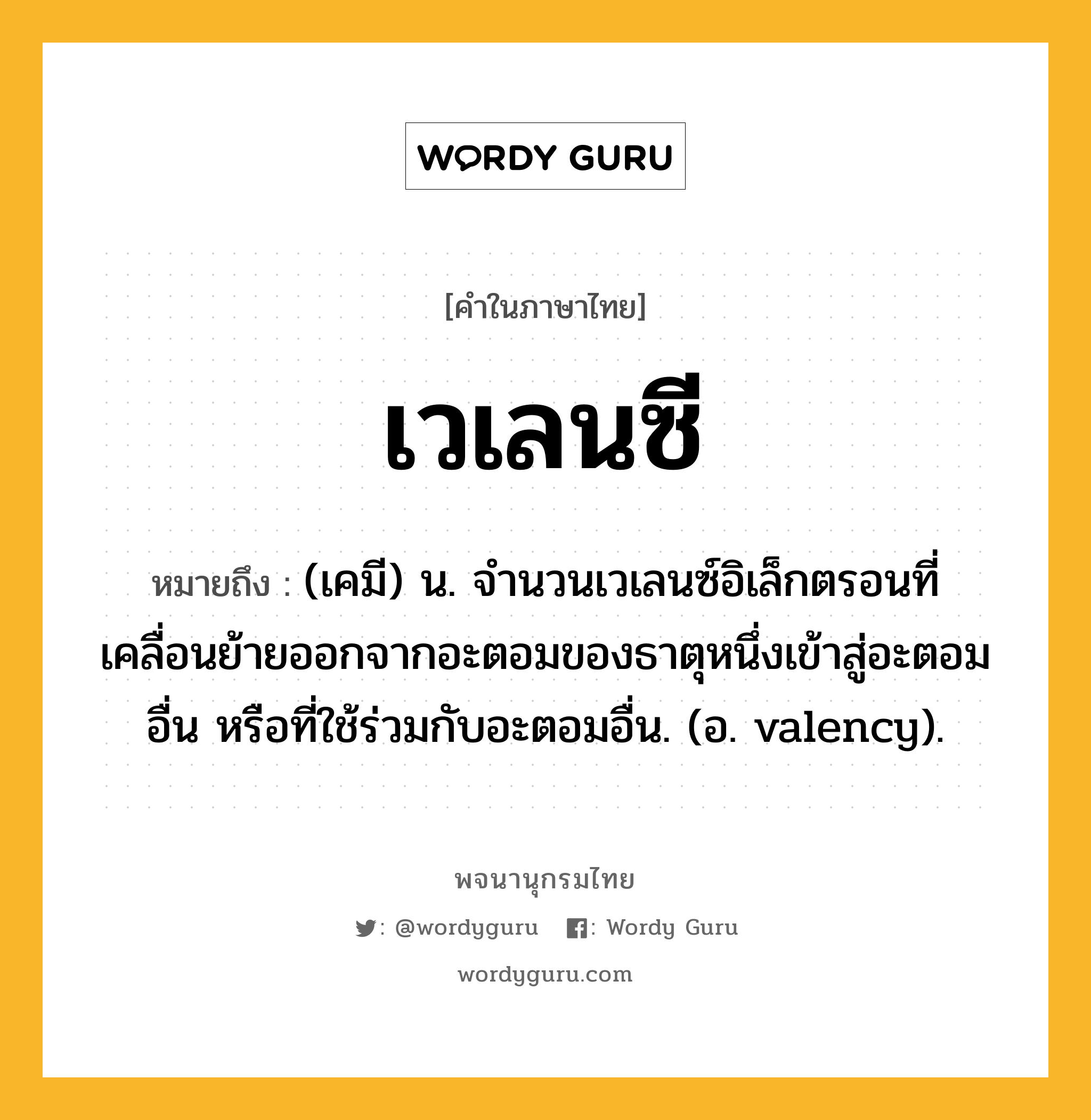 เวเลนซี ความหมาย หมายถึงอะไร?, คำในภาษาไทย เวเลนซี หมายถึง (เคมี) น. จํานวนเวเลนซ์อิเล็กตรอนที่เคลื่อนย้ายออกจากอะตอมของธาตุหนึ่งเข้าสู่อะตอมอื่น หรือที่ใช้ร่วมกับอะตอมอื่น. (อ. valency).