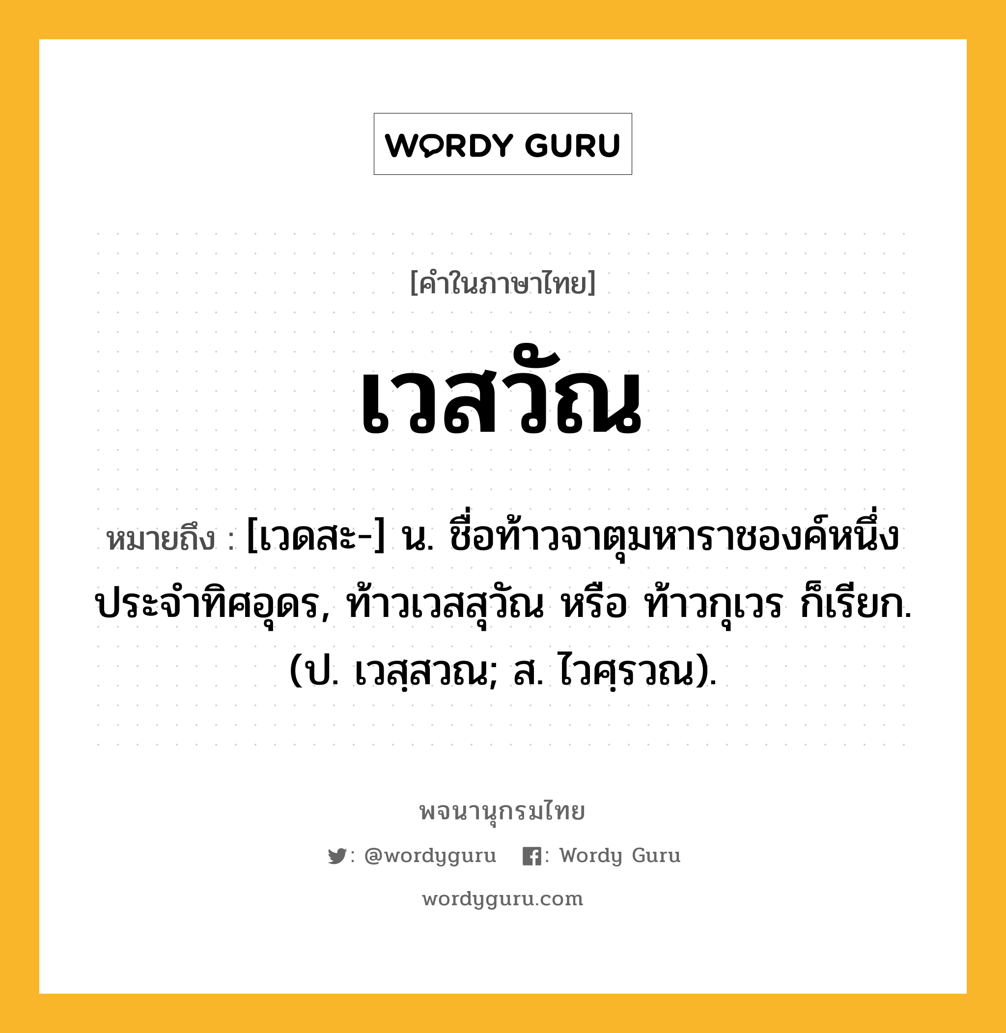 เวสวัณ หมายถึงอะไร?, คำในภาษาไทย เวสวัณ หมายถึง [เวดสะ-] น. ชื่อท้าวจาตุมหาราชองค์หนึ่งประจําทิศอุดร, ท้าวเวสสุวัณ หรือ ท้าวกุเวร ก็เรียก. (ป. เวสฺสวณ; ส. ไวศฺรวณ).