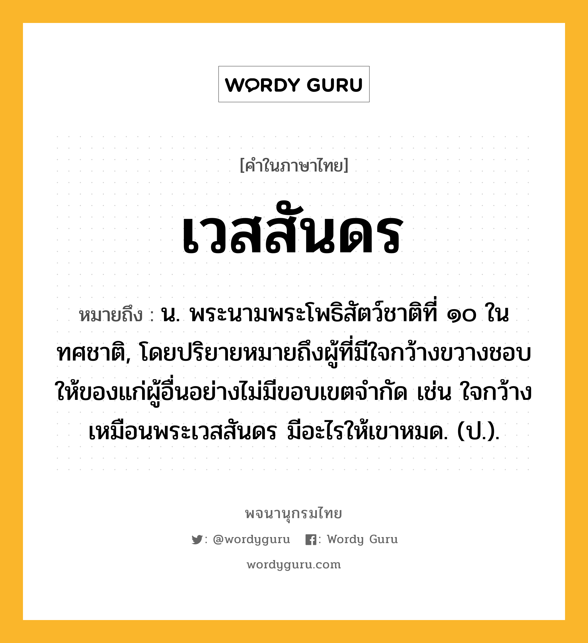 เวสสันดร หมายถึงอะไร?, คำในภาษาไทย เวสสันดร หมายถึง น. พระนามพระโพธิสัตว์ชาติที่ ๑๐ ในทศชาติ, โดยปริยายหมายถึงผู้ที่มีใจกว้างขวางชอบให้ของแก่ผู้อื่นอย่างไม่มีขอบเขตจำกัด เช่น ใจกว้างเหมือนพระเวสสันดร มีอะไรให้เขาหมด. (ป.).