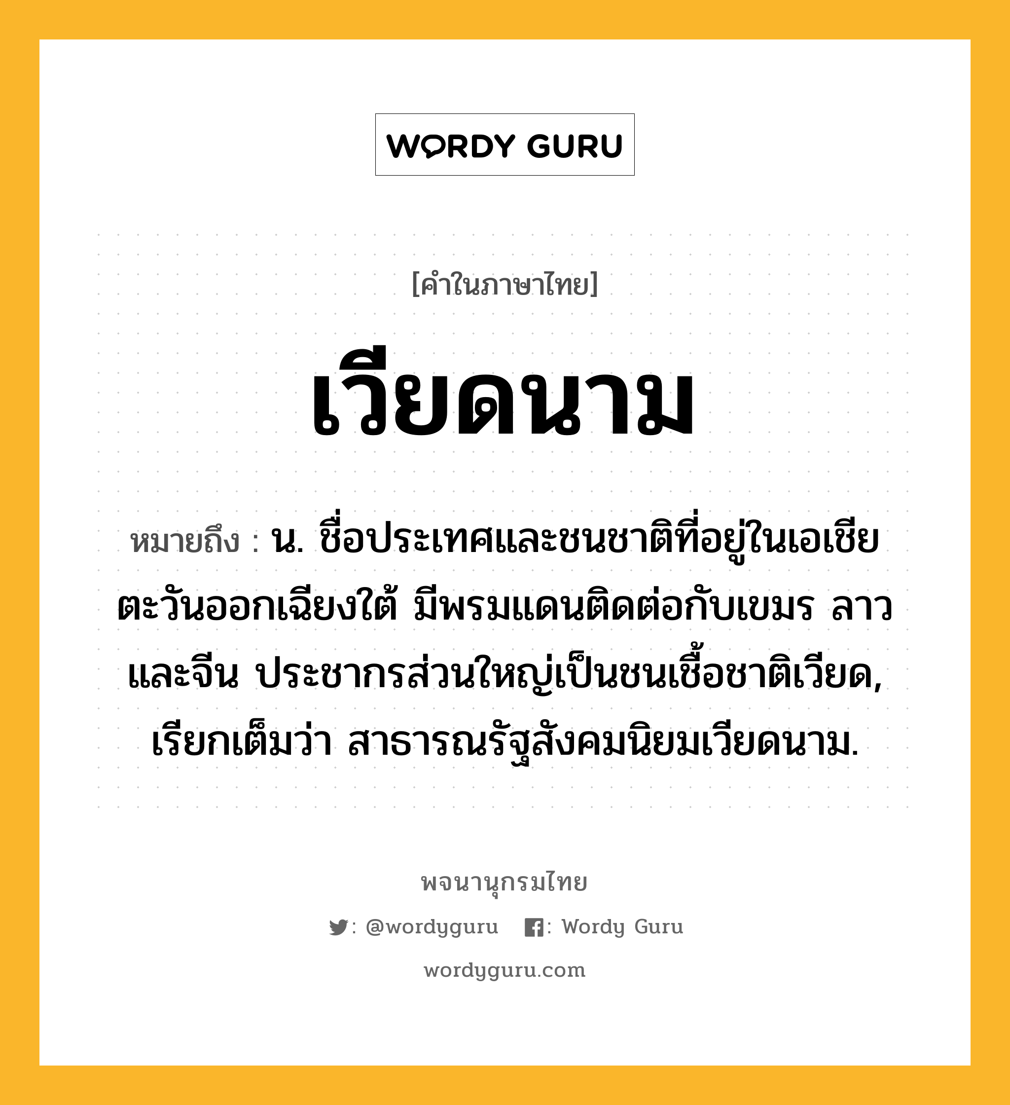 เวียดนาม หมายถึงอะไร?, คำในภาษาไทย เวียดนาม หมายถึง น. ชื่อประเทศและชนชาติที่อยู่ในเอเชียตะวันออกเฉียงใต้ มีพรมแดนติดต่อกับเขมร ลาว และจีน ประชากรส่วนใหญ่เป็นชนเชื้อชาติเวียด, เรียกเต็มว่า สาธารณรัฐสังคมนิยมเวียดนาม.