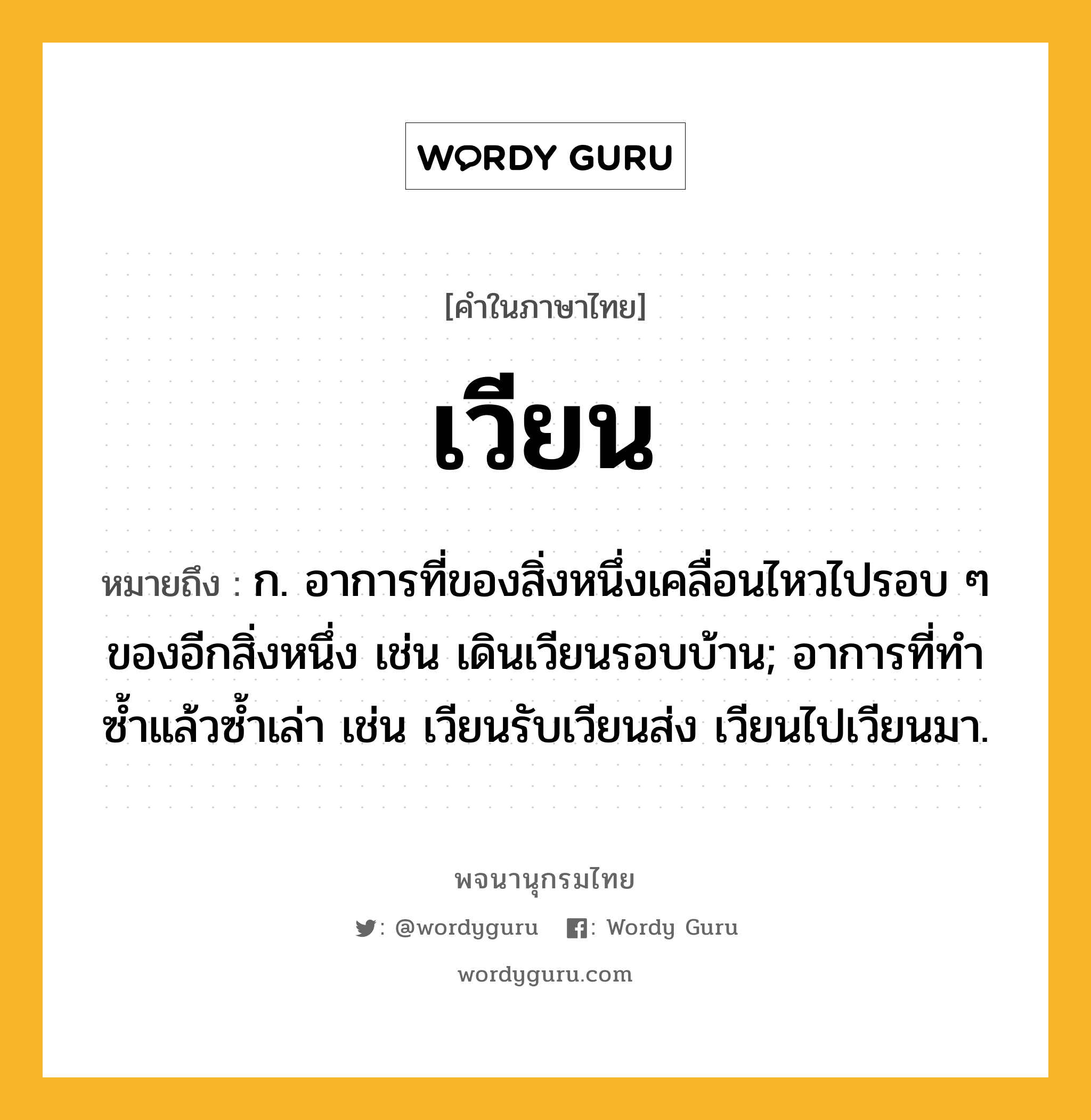 เวียน หมายถึงอะไร?, คำในภาษาไทย เวียน หมายถึง ก. อาการที่ของสิ่งหนึ่งเคลื่อนไหวไปรอบ ๆ ของอีกสิ่งหนึ่ง เช่น เดินเวียนรอบบ้าน; อาการที่ทำซ้ำแล้วซ้ำเล่า เช่น เวียนรับเวียนส่ง เวียนไปเวียนมา.