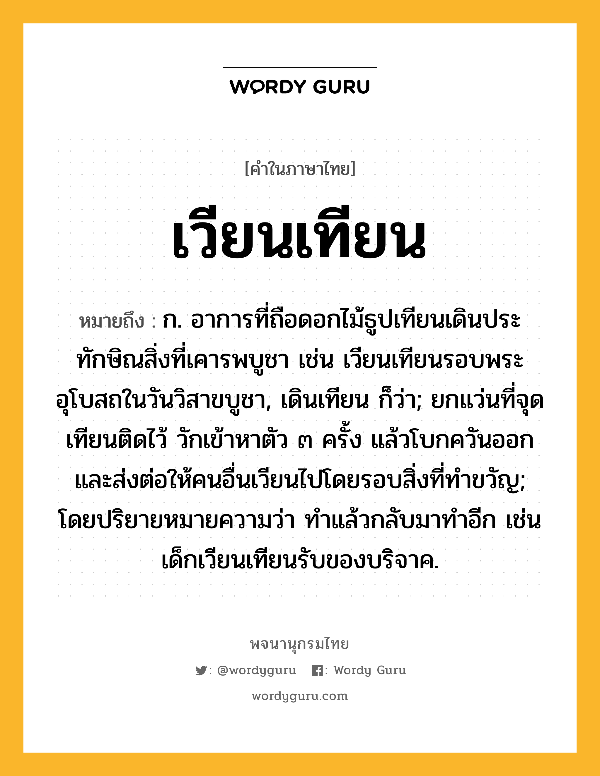 เวียนเทียน หมายถึงอะไร?, คำในภาษาไทย เวียนเทียน หมายถึง ก. อาการที่ถือดอกไม้ธูปเทียนเดินประทักษิณสิ่งที่เคารพบูชา เช่น เวียนเทียนรอบพระอุโบสถในวันวิสาขบูชา, เดินเทียน ก็ว่า; ยกแว่นที่จุดเทียนติดไว้ วักเข้าหาตัว ๓ ครั้ง แล้วโบกควันออก และส่งต่อให้คนอื่นเวียนไปโดยรอบสิ่งที่ทําขวัญ; โดยปริยายหมายความว่า ทําแล้วกลับมาทําอีก เช่น เด็กเวียนเทียนรับของบริจาค.