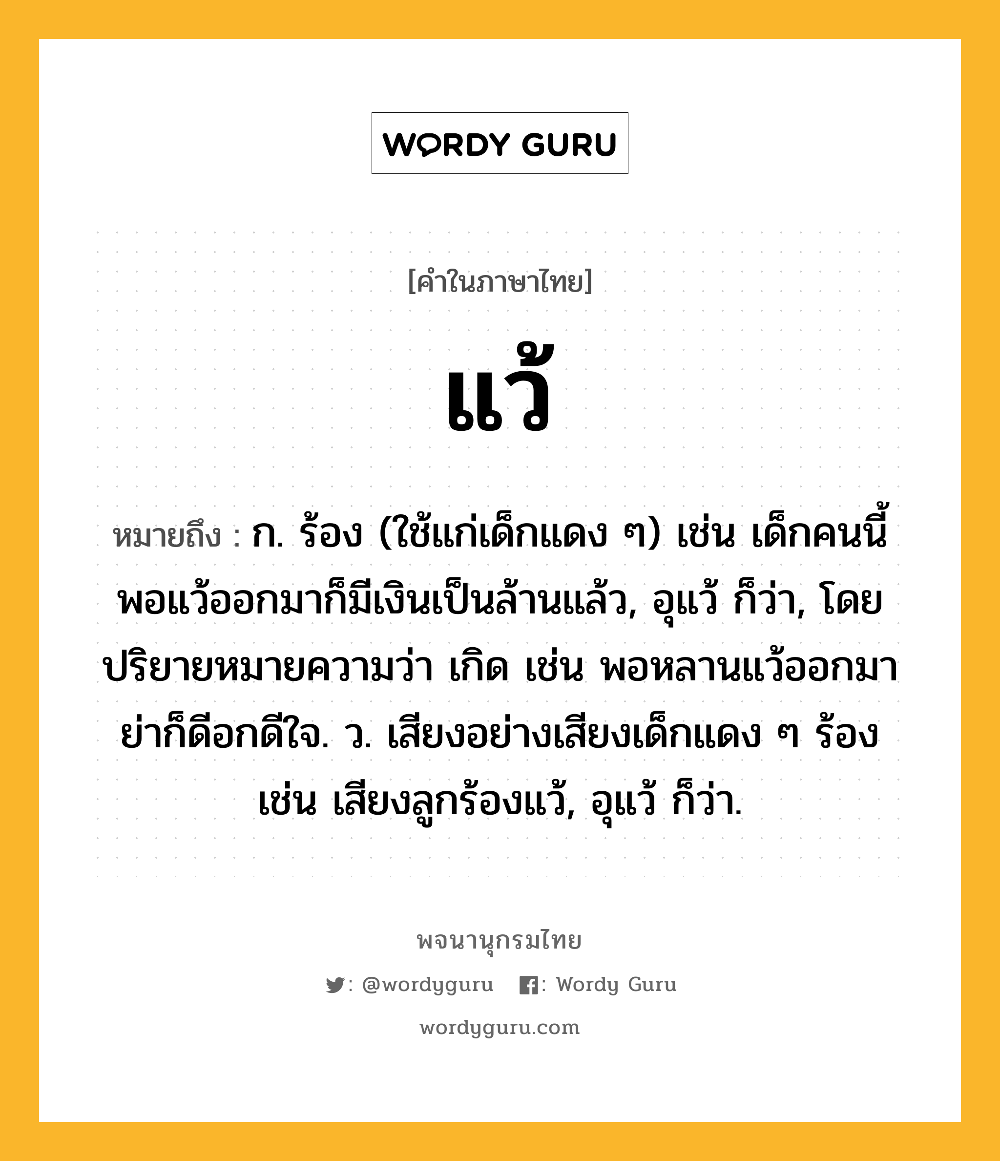 แว้ หมายถึงอะไร?, คำในภาษาไทย แว้ หมายถึง ก. ร้อง (ใช้แก่เด็กแดง ๆ) เช่น เด็กคนนี้ พอแว้ออกมาก็มีเงินเป็นล้านแล้ว, อุแว้ ก็ว่า, โดยปริยายหมายความว่า เกิด เช่น พอหลานแว้ออกมา ย่าก็ดีอกดีใจ. ว. เสียงอย่างเสียงเด็กแดง ๆ ร้อง เช่น เสียงลูกร้องแว้, อุแว้ ก็ว่า.