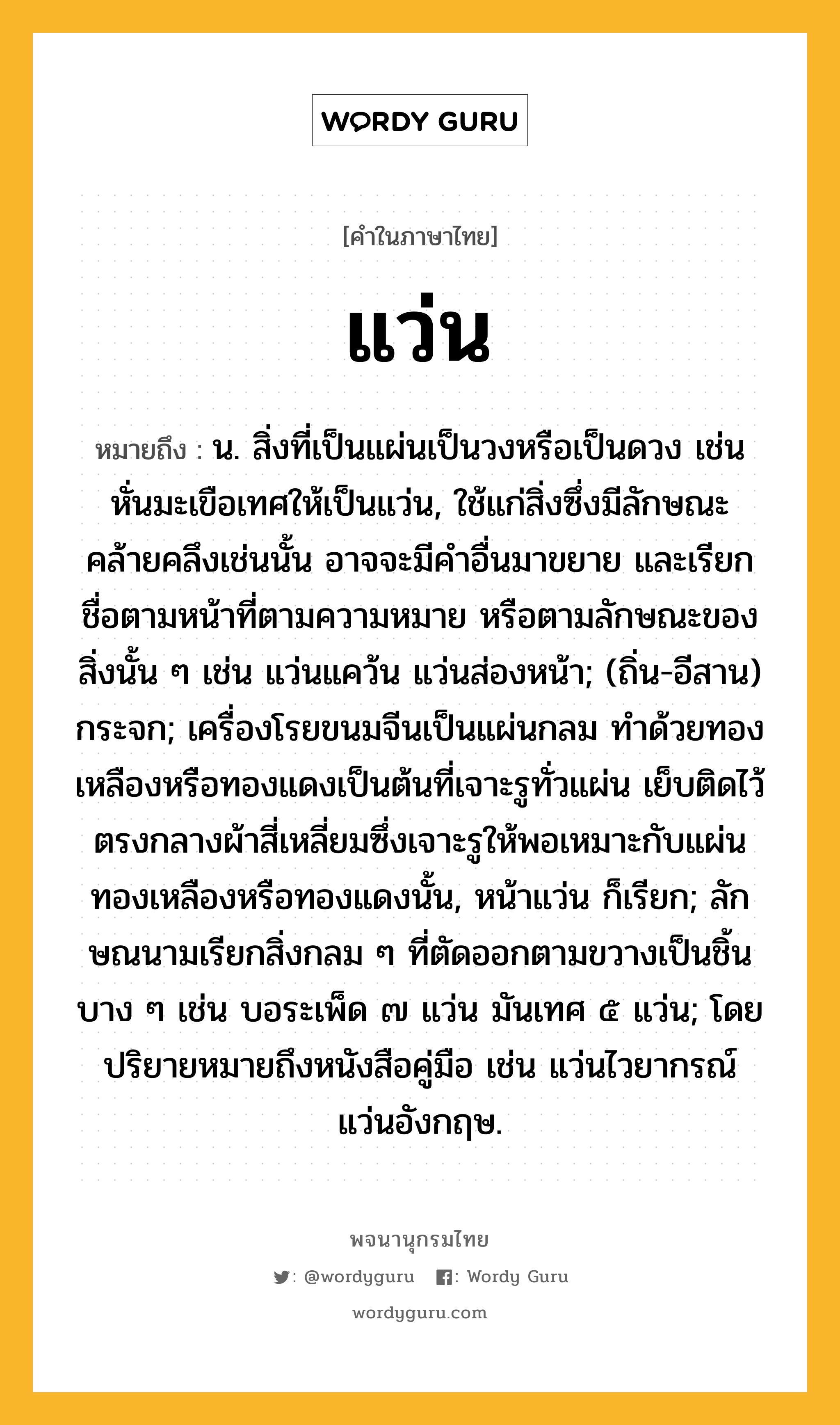 แว่น หมายถึงอะไร?, คำในภาษาไทย แว่น หมายถึง น. สิ่งที่เป็นแผ่นเป็นวงหรือเป็นดวง เช่น หั่นมะเขือเทศให้เป็นแว่น, ใช้แก่สิ่งซึ่งมีลักษณะคล้ายคลึงเช่นนั้น อาจจะมีคำอื่นมาขยาย และเรียกชื่อตามหน้าที่ตามความหมาย หรือตามลักษณะของสิ่งนั้น ๆ เช่น แว่นแคว้น แว่นส่องหน้า; (ถิ่น-อีสาน) กระจก; เครื่องโรยขนมจีนเป็นแผ่นกลม ทำด้วยทองเหลืองหรือทองแดงเป็นต้นที่เจาะรูทั่วแผ่น เย็บติดไว้ตรงกลางผ้าสี่เหลี่ยมซึ่งเจาะรูให้พอเหมาะกับแผ่นทองเหลืองหรือทองแดงนั้น, หน้าแว่น ก็เรียก; ลักษณนามเรียกสิ่งกลม ๆ ที่ตัดออกตามขวางเป็นชิ้นบาง ๆ เช่น บอระเพ็ด ๗ แว่น มันเทศ ๕ แว่น; โดยปริยายหมายถึงหนังสือคู่มือ เช่น แว่นไวยากรณ์ แว่นอังกฤษ.