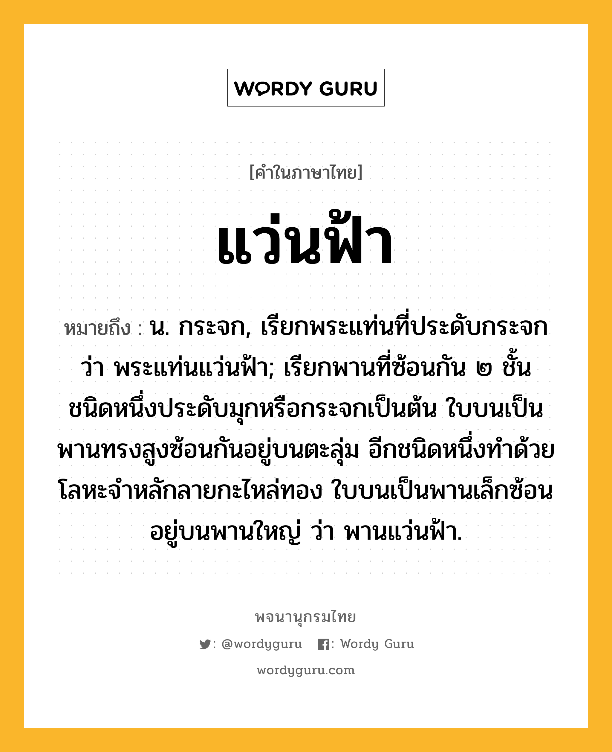 แว่นฟ้า หมายถึงอะไร?, คำในภาษาไทย แว่นฟ้า หมายถึง น. กระจก, เรียกพระแท่นที่ประดับกระจกว่า พระแท่นแว่นฟ้า; เรียกพานที่ซ้อนกัน ๒ ชั้น ชนิดหนึ่งประดับมุกหรือกระจกเป็นต้น ใบบนเป็นพานทรงสูงซ้อนกันอยู่บนตะลุ่ม อีกชนิดหนึ่งทําด้วยโลหะจําหลักลายกะไหล่ทอง ใบบนเป็นพานเล็กซ้อนอยู่บนพานใหญ่ ว่า พานแว่นฟ้า.