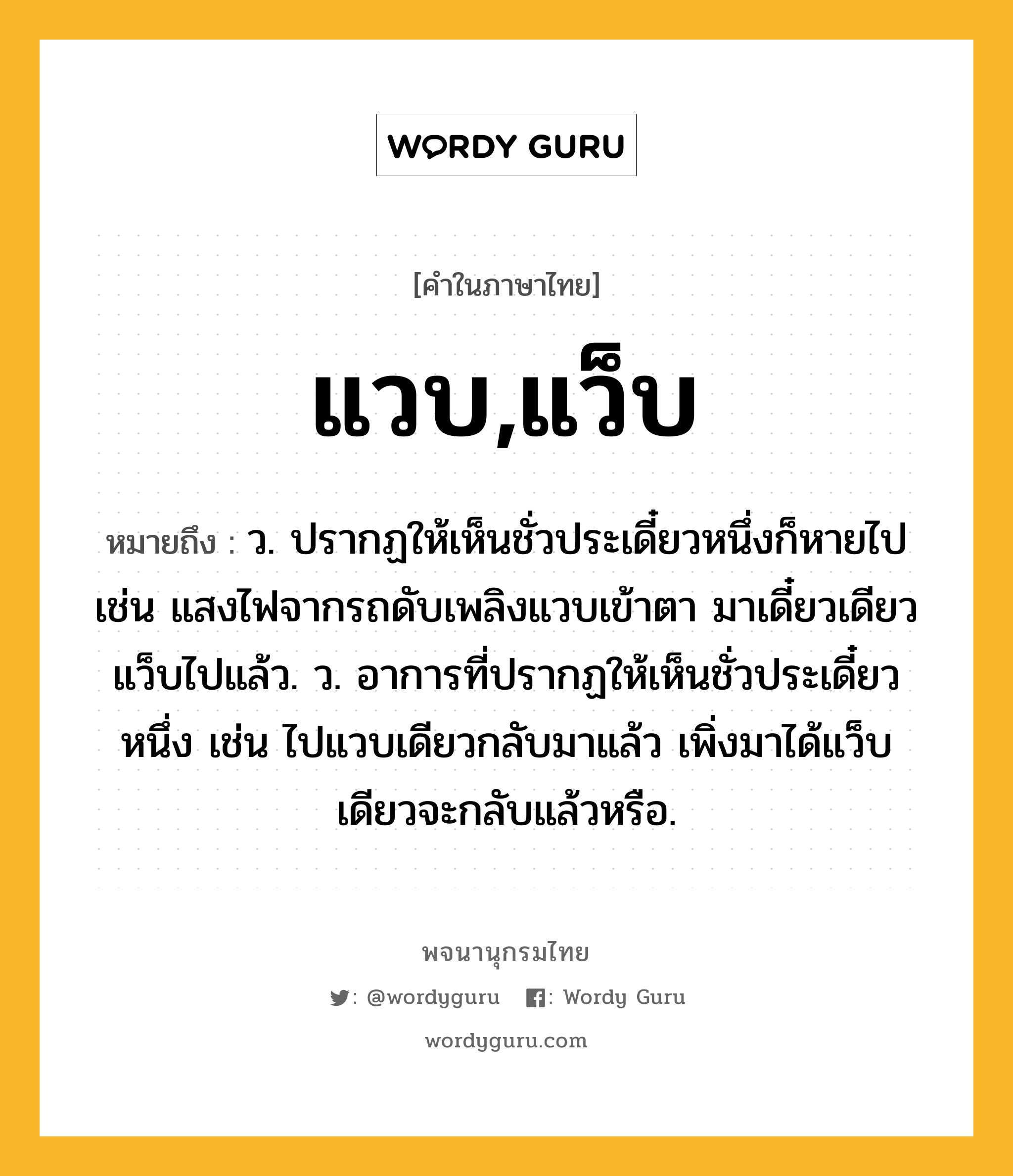 แวบ,แว็บ ความหมาย หมายถึงอะไร?, คำในภาษาไทย แวบ,แว็บ หมายถึง ว. ปรากฏให้เห็นชั่วประเดี๋ยวหนึ่งก็หายไป เช่น แสงไฟจากรถดับเพลิงแวบเข้าตา มาเดี๋ยวเดียวแว็บไปแล้ว. ว. อาการที่ปรากฏให้เห็นชั่วประเดี๋ยวหนึ่ง เช่น ไปแวบเดียวกลับมาแล้ว เพิ่งมาได้แว็บเดียวจะกลับแล้วหรือ.