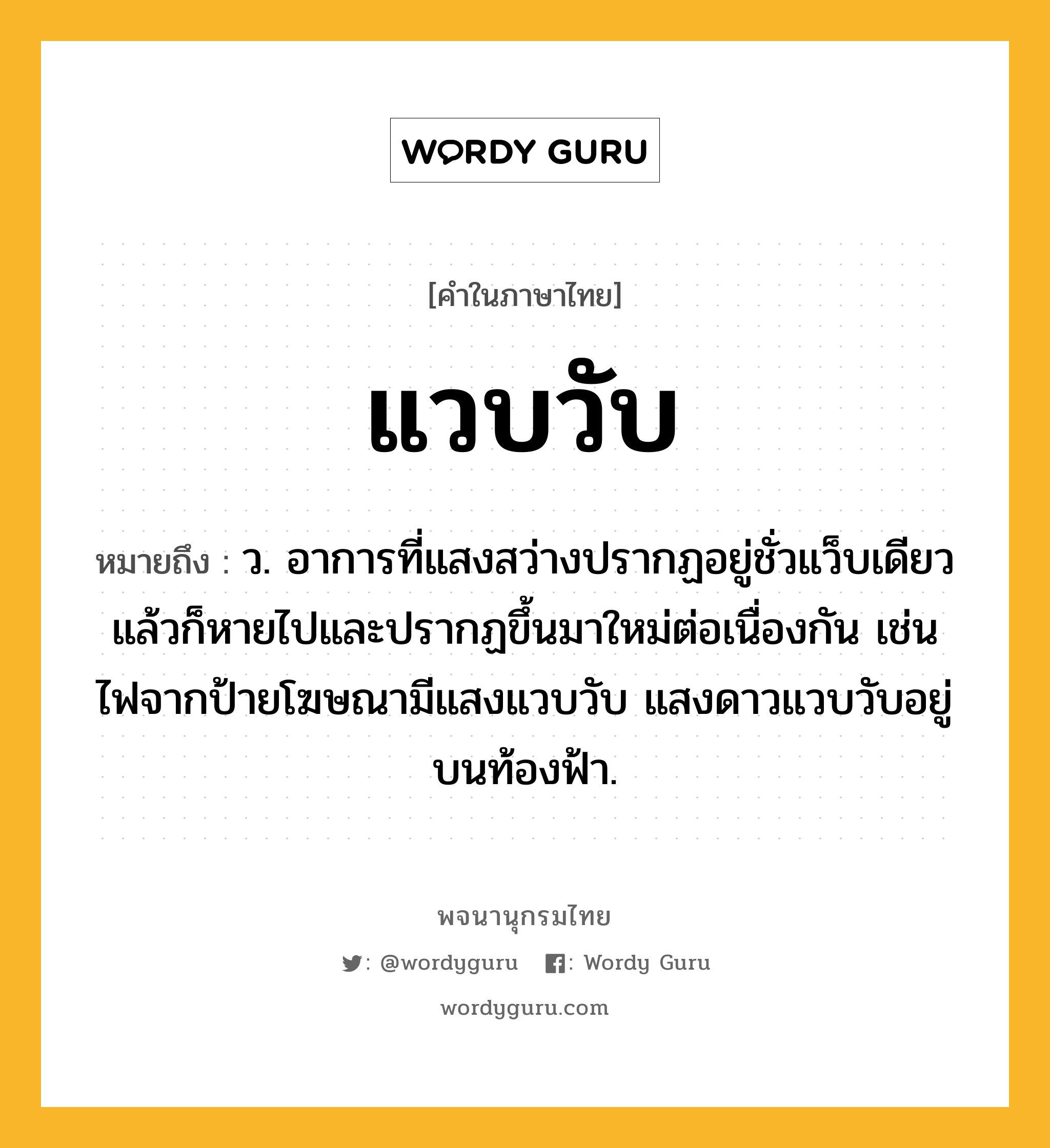 แวบวับ หมายถึงอะไร?, คำในภาษาไทย แวบวับ หมายถึง ว. อาการที่แสงสว่างปรากฏอยู่ชั่วแว็บเดียวแล้วก็หายไปและปรากฏขึ้นมาใหม่ต่อเนื่องกัน เช่น ไฟจากป้ายโฆษณามีแสงแวบวับ แสงดาวแวบวับอยู่บนท้องฟ้า.