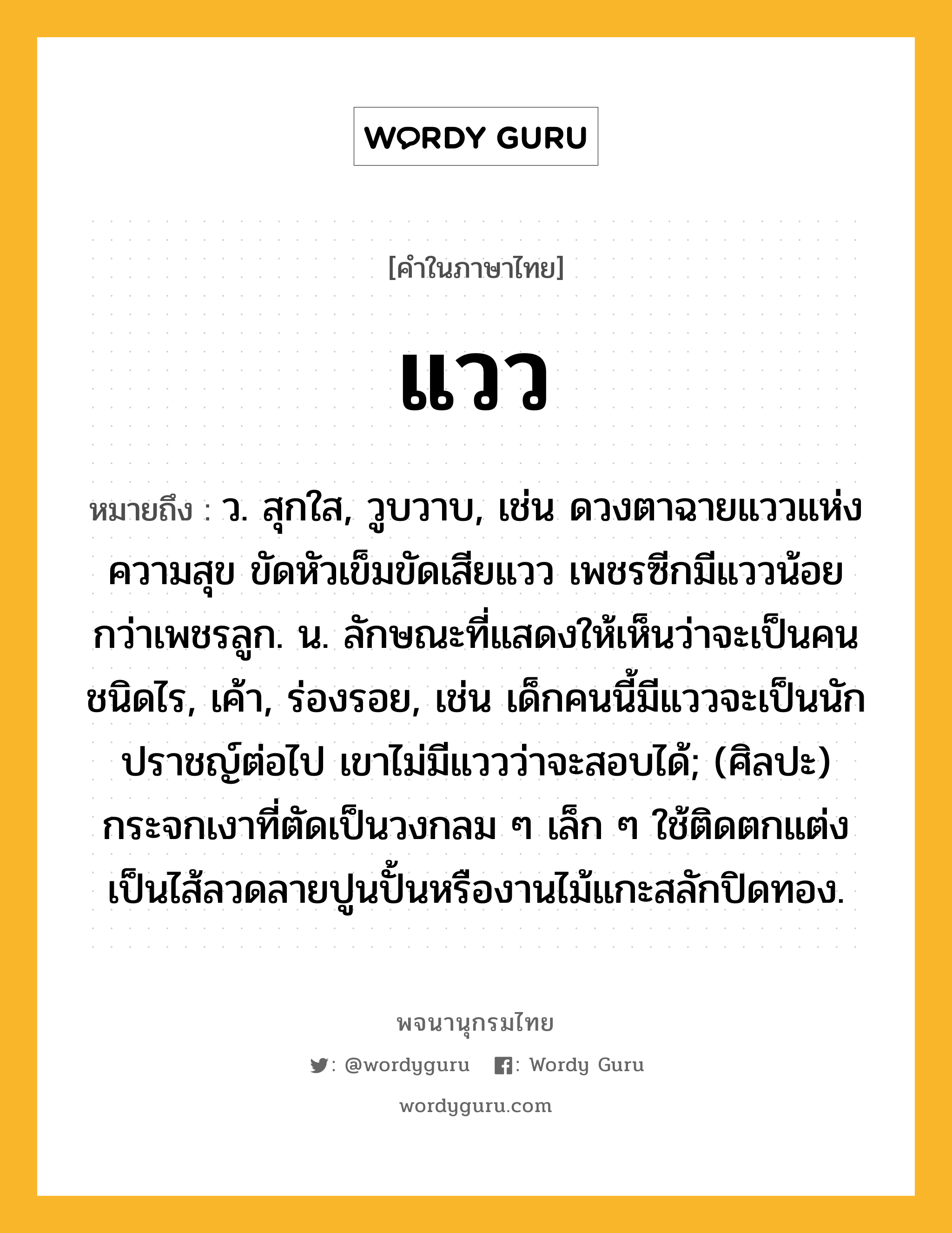 แวว หมายถึงอะไร?, คำในภาษาไทย แวว หมายถึง ว. สุกใส, วูบวาบ, เช่น ดวงตาฉายแววแห่งความสุข ขัดหัวเข็มขัดเสียแวว เพชรซีกมีแววน้อยกว่าเพชรลูก. น. ลักษณะที่แสดงให้เห็นว่าจะเป็นคนชนิดไร, เค้า, ร่องรอย, เช่น เด็กคนนี้มีแววจะเป็นนักปราชญ์ต่อไป เขาไม่มีแววว่าจะสอบได้; (ศิลปะ) กระจกเงาที่ตัดเป็นวงกลม ๆ เล็ก ๆ ใช้ติดตกแต่งเป็นไส้ลวดลายปูนปั้นหรืองานไม้แกะสลักปิดทอง.