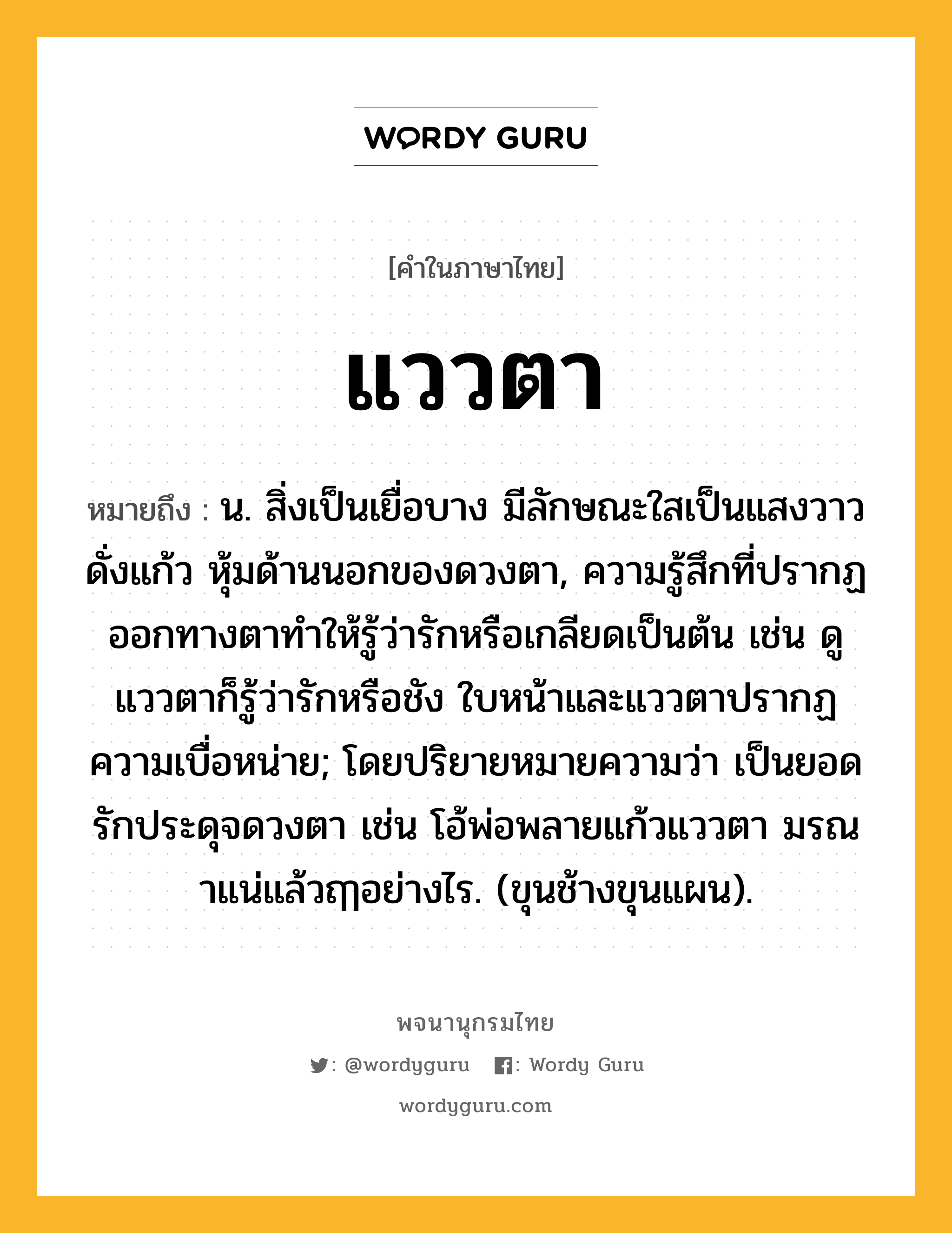 แววตา ความหมาย หมายถึงอะไร?, คำในภาษาไทย แววตา หมายถึง น. สิ่งเป็นเยื่อบาง มีลักษณะใสเป็นแสงวาวดั่งแก้ว หุ้มด้านนอกของดวงตา, ความรู้สึกที่ปรากฏออกทางตาทำให้รู้ว่ารักหรือเกลียดเป็นต้น เช่น ดูแววตาก็รู้ว่ารักหรือชัง ใบหน้าและแววตาปรากฏความเบื่อหน่าย; โดยปริยายหมายความว่า เป็นยอดรักประดุจดวงตา เช่น โอ้พ่อพลายแก้วแววตา มรณาแน่แล้วฤๅอย่างไร. (ขุนช้างขุนแผน).