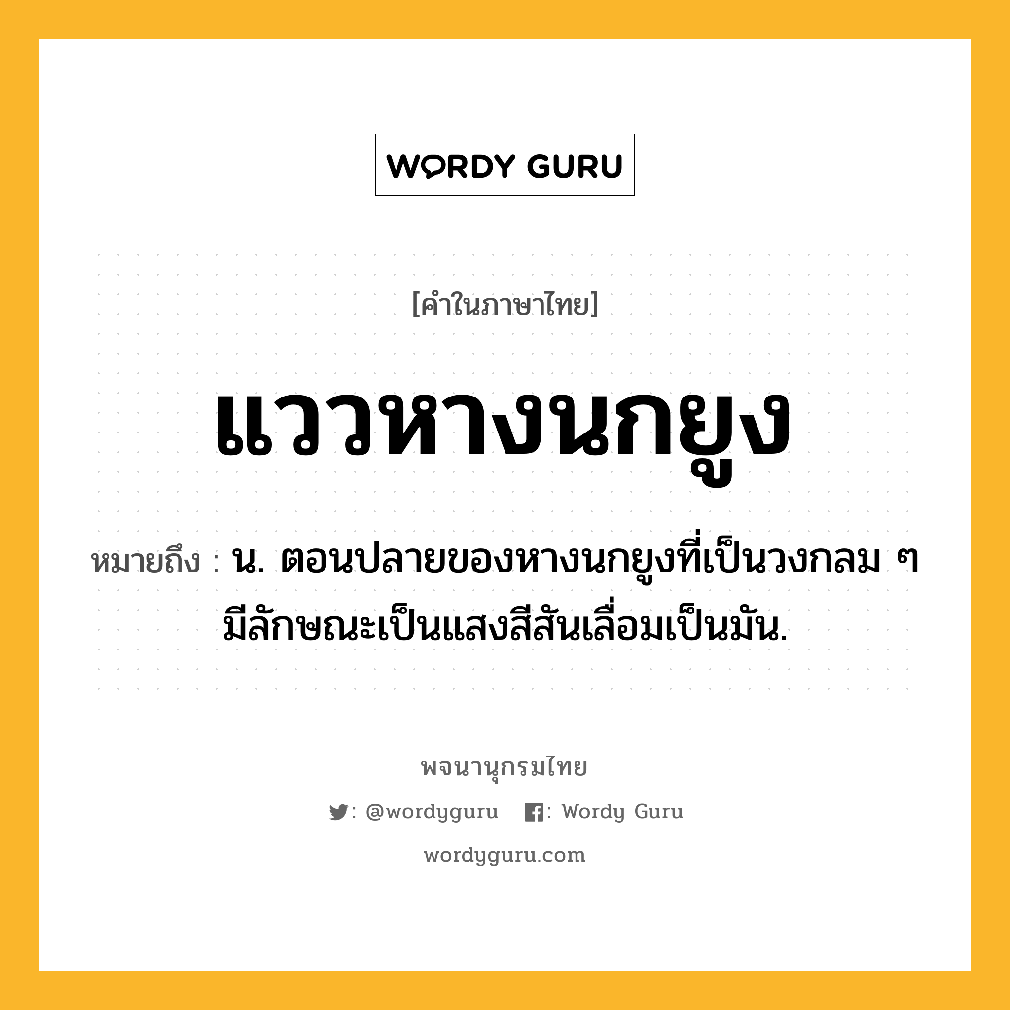 แววหางนกยูง หมายถึงอะไร?, คำในภาษาไทย แววหางนกยูง หมายถึง น. ตอนปลายของหางนกยูงที่เป็นวงกลม ๆ มีลักษณะเป็นแสงสีสันเลื่อมเป็นมัน.