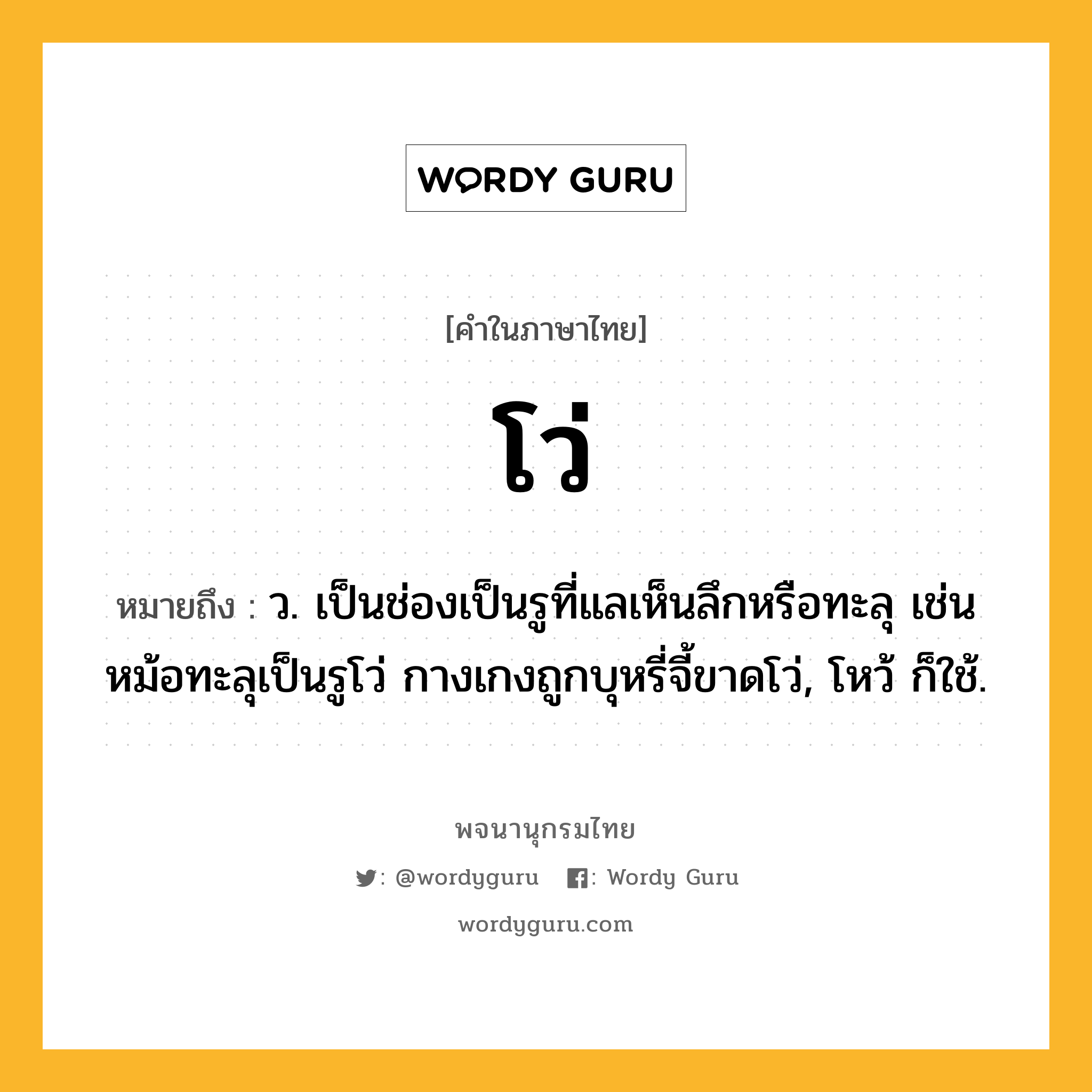 โว่ หมายถึงอะไร?, คำในภาษาไทย โว่ หมายถึง ว. เป็นช่องเป็นรูที่แลเห็นลึกหรือทะลุ เช่น หม้อทะลุเป็นรูโว่ กางเกงถูกบุหรี่จี้ขาดโว่, โหว้ ก็ใช้.