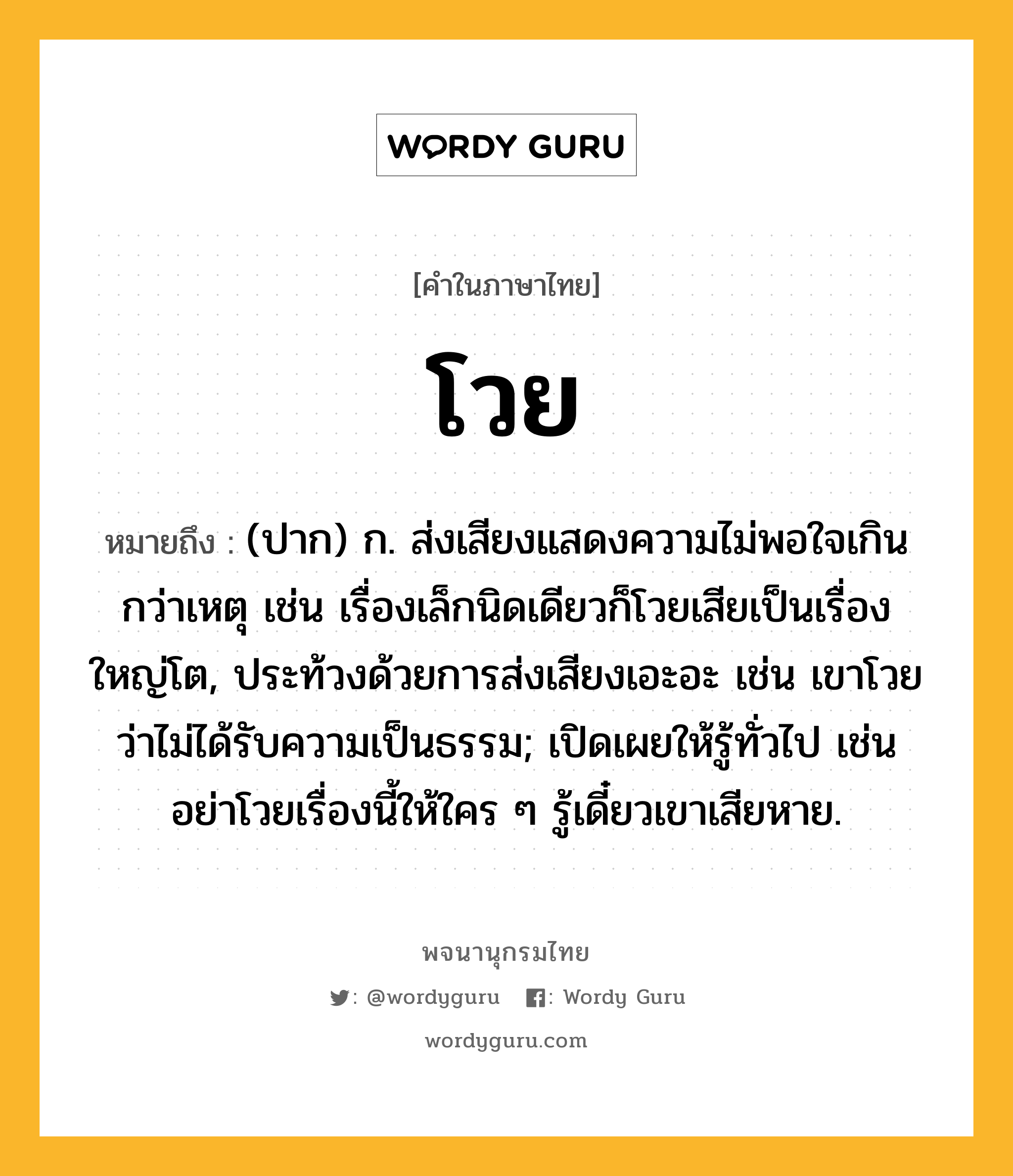 โวย หมายถึงอะไร?, คำในภาษาไทย โวย หมายถึง (ปาก) ก. ส่งเสียงแสดงความไม่พอใจเกินกว่าเหตุ เช่น เรื่องเล็กนิดเดียวก็โวยเสียเป็นเรื่องใหญ่โต, ประท้วงด้วยการส่งเสียงเอะอะ เช่น เขาโวยว่าไม่ได้รับความเป็นธรรม; เปิดเผยให้รู้ทั่วไป เช่น อย่าโวยเรื่องนี้ให้ใคร ๆ รู้เดี๋ยวเขาเสียหาย.