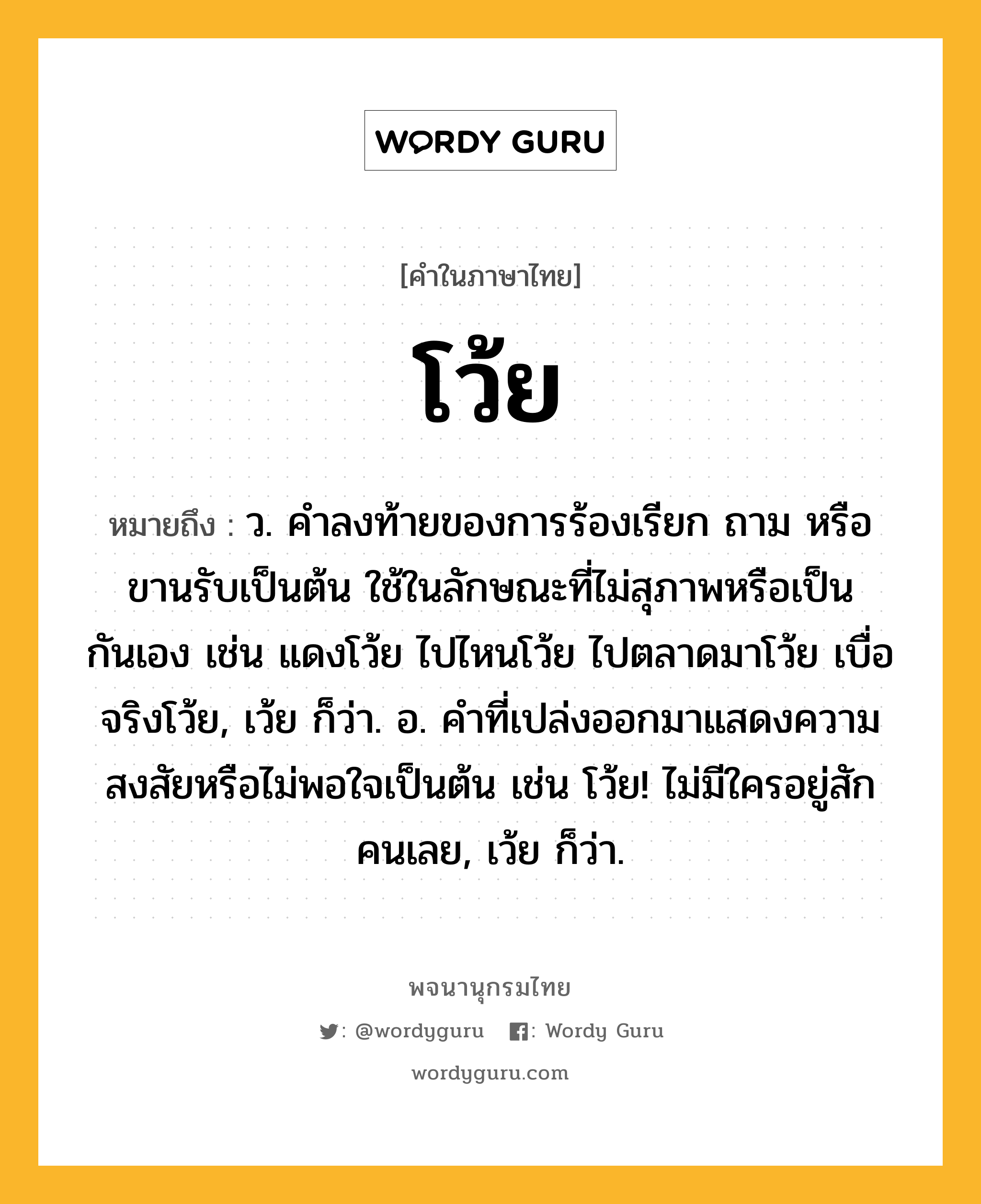 โว้ย หมายถึงอะไร?, คำในภาษาไทย โว้ย หมายถึง ว. คําลงท้ายของการร้องเรียก ถาม หรือขานรับเป็นต้น ใช้ในลักษณะที่ไม่สุภาพหรือเป็นกันเอง เช่น แดงโว้ย ไปไหนโว้ย ไปตลาดมาโว้ย เบื่อจริงโว้ย, เว้ย ก็ว่า. อ. คําที่เปล่งออกมาแสดงความสงสัยหรือไม่พอใจเป็นต้น เช่น โว้ย! ไม่มีใครอยู่สักคนเลย, เว้ย ก็ว่า.