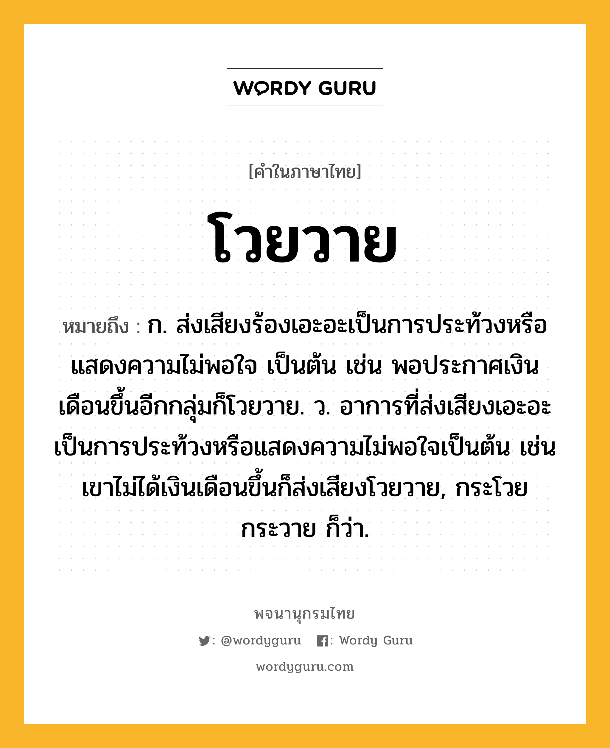 โวยวาย หมายถึงอะไร?, คำในภาษาไทย โวยวาย หมายถึง ก. ส่งเสียงร้องเอะอะเป็นการประท้วงหรือแสดงความไม่พอใจ เป็นต้น เช่น พอประกาศเงินเดือนขึ้นอีกกลุ่มก็โวยวาย. ว. อาการที่ส่งเสียงเอะอะเป็นการประท้วงหรือแสดงความไม่พอใจเป็นต้น เช่น เขาไม่ได้เงินเดือนขึ้นก็ส่งเสียงโวยวาย, กระโวยกระวาย ก็ว่า.