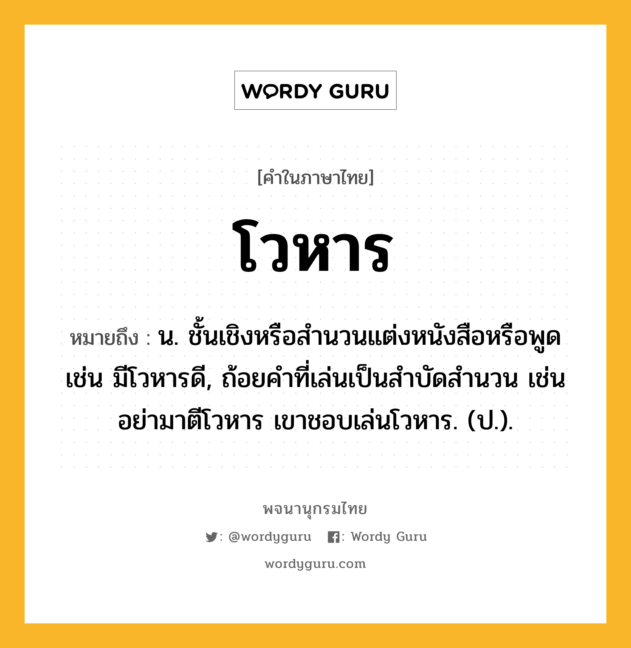 โวหาร หมายถึงอะไร?, คำในภาษาไทย โวหาร หมายถึง น. ชั้นเชิงหรือสํานวนแต่งหนังสือหรือพูด เช่น มีโวหารดี, ถ้อยคําที่เล่นเป็นสําบัดสํานวน เช่น อย่ามาตีโวหาร เขาชอบเล่นโวหาร. (ป.).