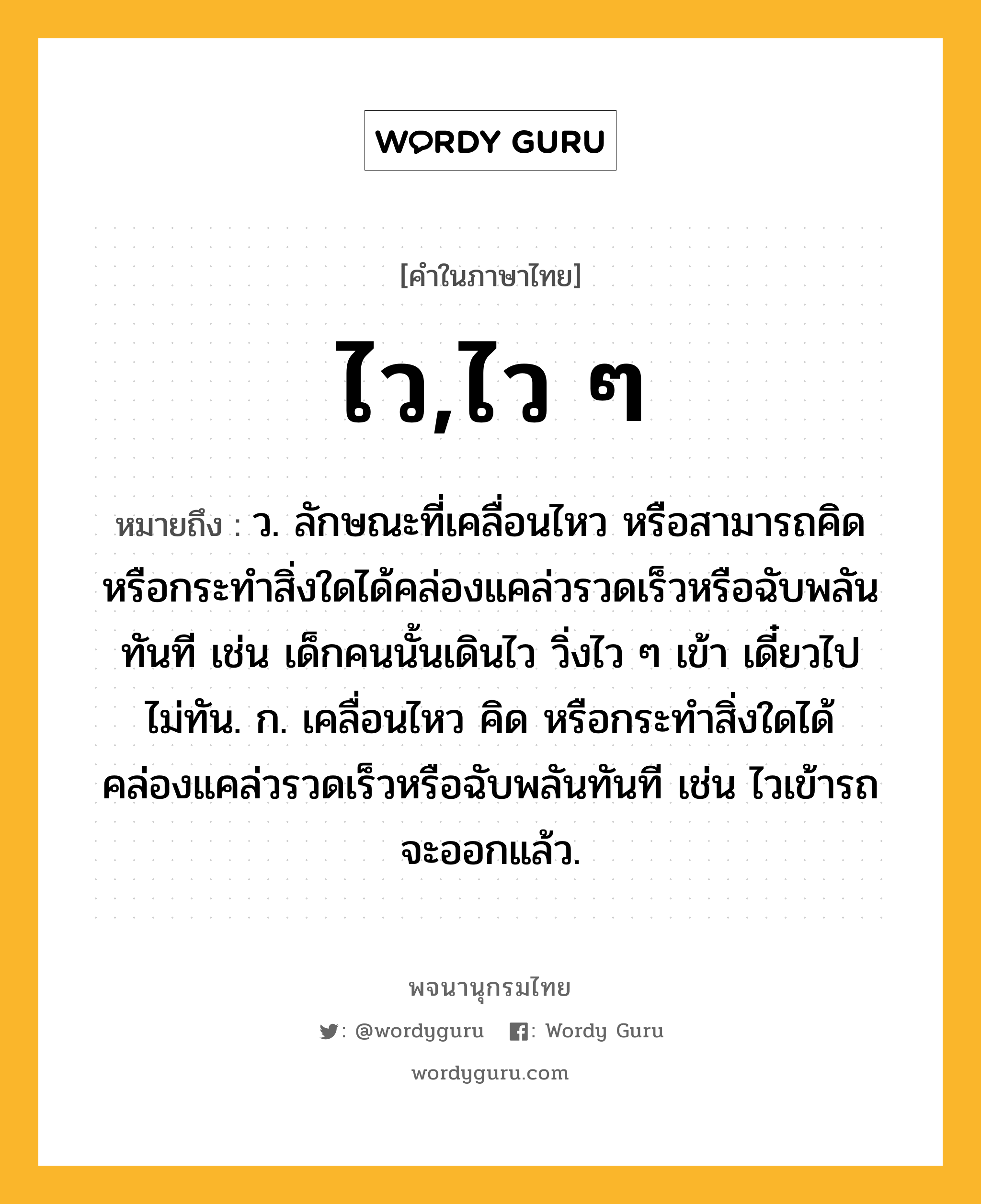 ไว,ไว ๆ หมายถึงอะไร?, คำในภาษาไทย ไว,ไว ๆ หมายถึง ว. ลักษณะที่เคลื่อนไหว หรือสามารถคิด หรือกระทําสิ่งใดได้คล่องแคล่วรวดเร็วหรือฉับพลันทันที เช่น เด็กคนนั้นเดินไว วิ่งไว ๆ เข้า เดี๋ยวไปไม่ทัน. ก. เคลื่อนไหว คิด หรือกระทำสิ่งใดได้คล่องแคล่วรวดเร็วหรือฉับพลันทันที เช่น ไวเข้ารถจะออกแล้ว.