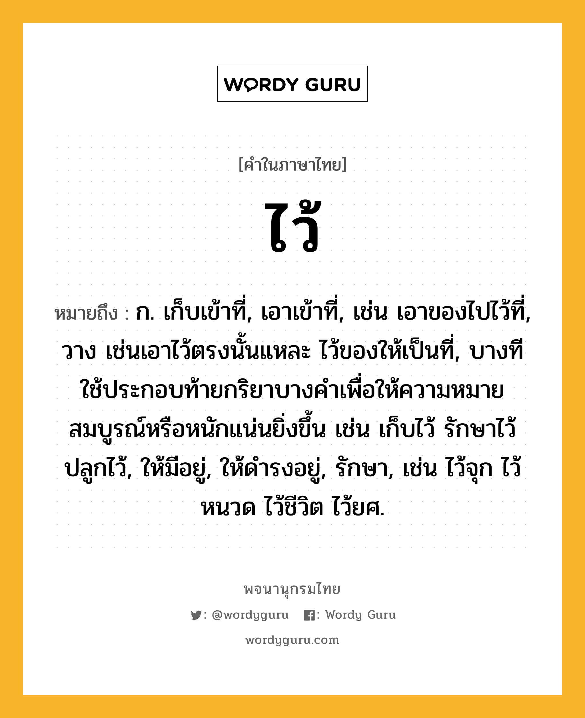 ไว้ หมายถึงอะไร?, คำในภาษาไทย ไว้ หมายถึง ก. เก็บเข้าที่, เอาเข้าที่, เช่น เอาของไปไว้ที่, วาง เช่นเอาไว้ตรงนั้นแหละ ไว้ของให้เป็นที่, บางทีใช้ประกอบท้ายกริยาบางคําเพื่อให้ความหมายสมบูรณ์หรือหนักแน่นยิ่งขึ้น เช่น เก็บไว้ รักษาไว้ ปลูกไว้, ให้มีอยู่, ให้ดํารงอยู่, รักษา, เช่น ไว้จุก ไว้หนวด ไว้ชีวิต ไว้ยศ.