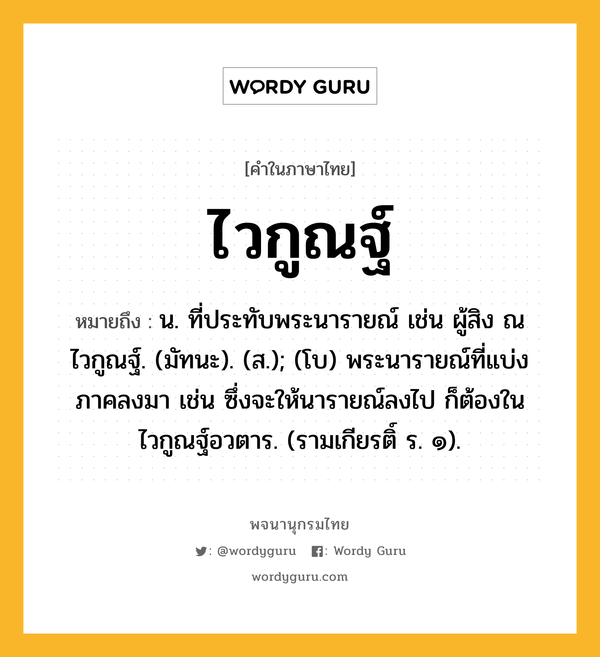 ไวกูณฐ์ หมายถึงอะไร?, คำในภาษาไทย ไวกูณฐ์ หมายถึง น. ที่ประทับพระนารายณ์ เช่น ผู้สิง ณ ไวกูณฐ์. (มัทนะ). (ส.); (โบ) พระนารายณ์ที่แบ่งภาคลงมา เช่น ซึ่งจะให้นารายณ์ลงไป ก็ต้องในไวกูณฐ์อวตาร. (รามเกียรติ์ ร. ๑).