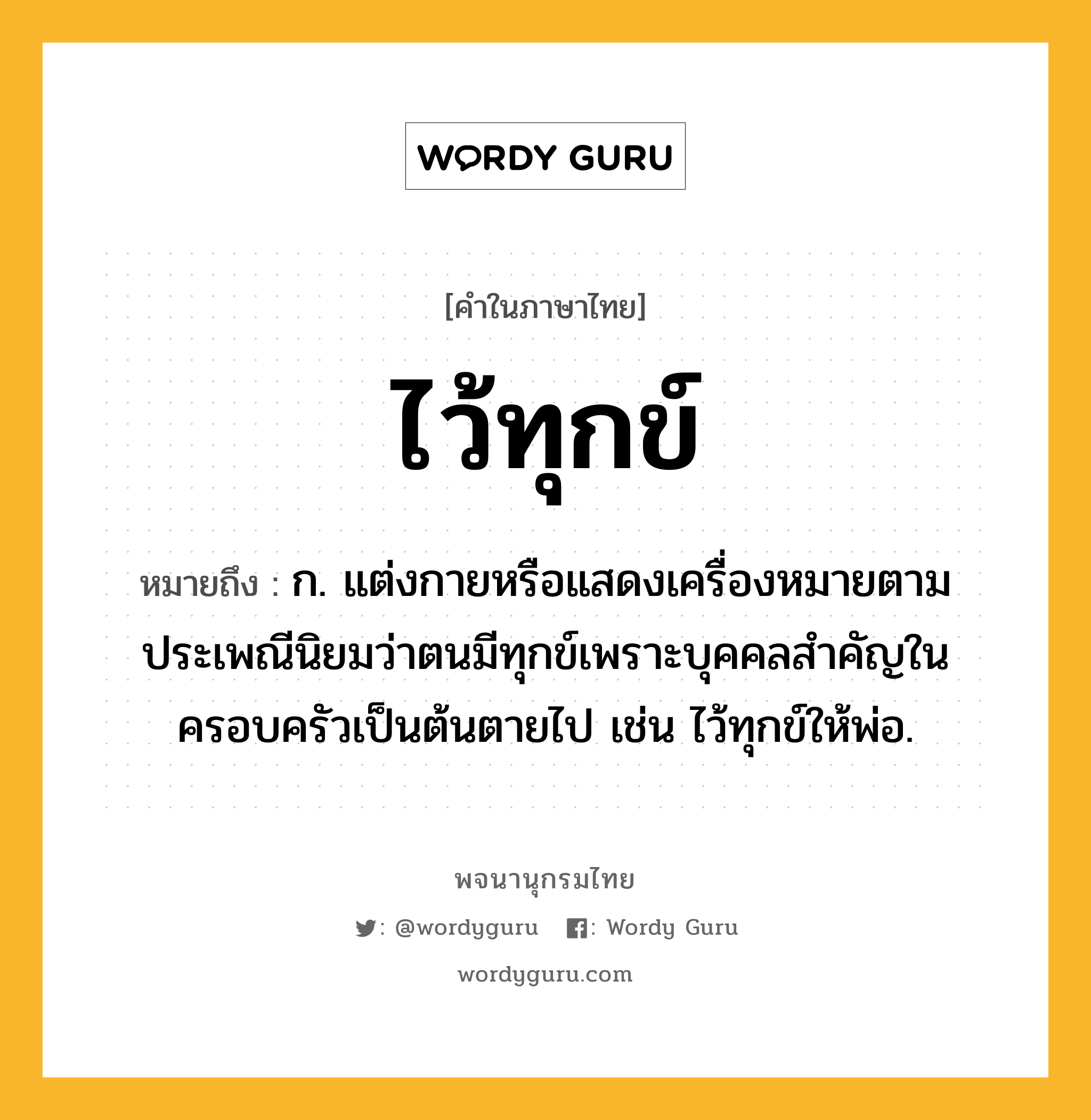 ไว้ทุกข์ หมายถึงอะไร?, คำในภาษาไทย ไว้ทุกข์ หมายถึง ก. แต่งกายหรือแสดงเครื่องหมายตามประเพณีนิยมว่าตนมีทุกข์เพราะบุคคลสำคัญในครอบครัวเป็นต้นตายไป เช่น ไว้ทุกข์ให้พ่อ.