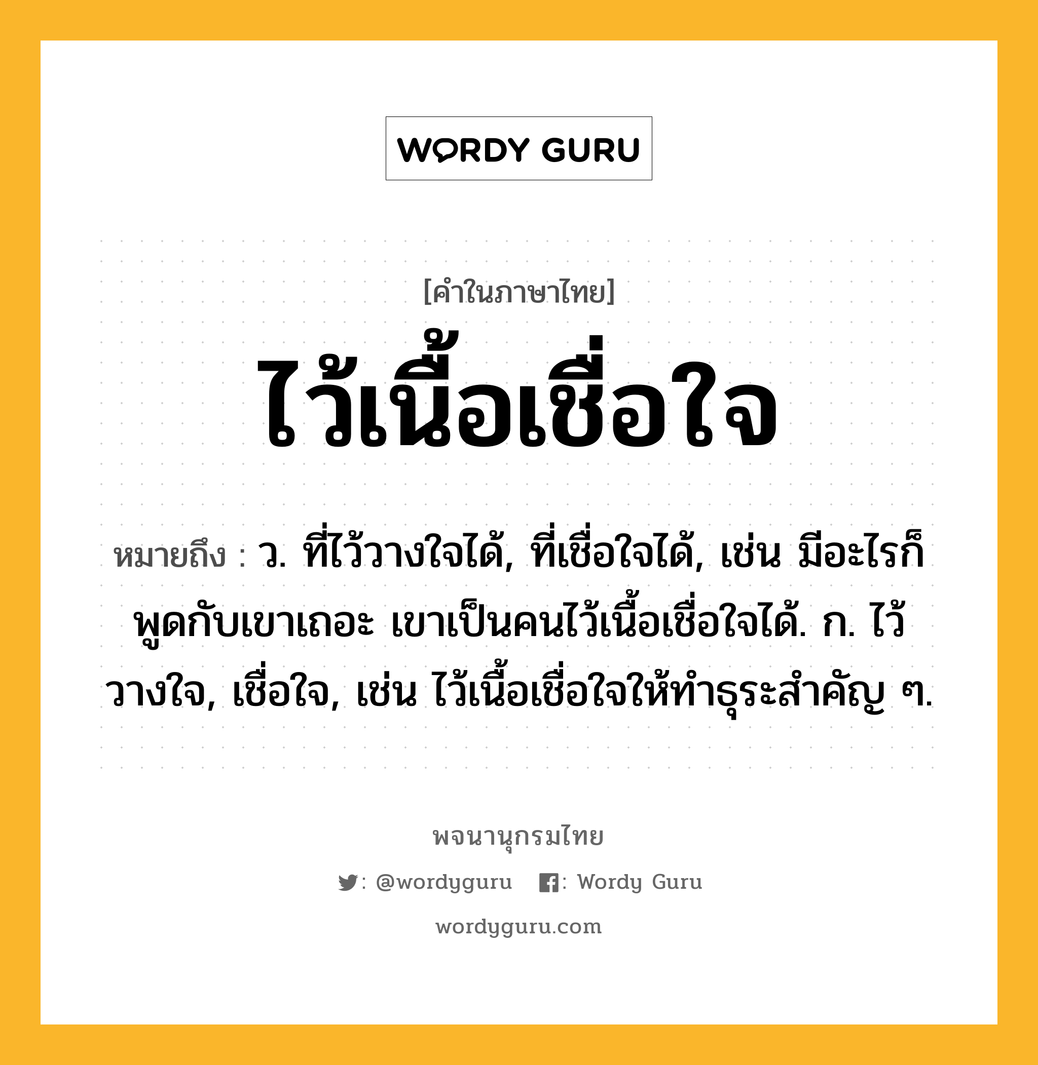 ไว้เนื้อเชื่อใจ หมายถึงอะไร?, คำในภาษาไทย ไว้เนื้อเชื่อใจ หมายถึง ว. ที่ไว้วางใจได้, ที่เชื่อใจได้, เช่น มีอะไรก็พูดกับเขาเถอะ เขาเป็นคนไว้เนื้อเชื่อใจได้. ก. ไว้วางใจ, เชื่อใจ, เช่น ไว้เนื้อเชื่อใจให้ทำธุระสำคัญ ๆ.