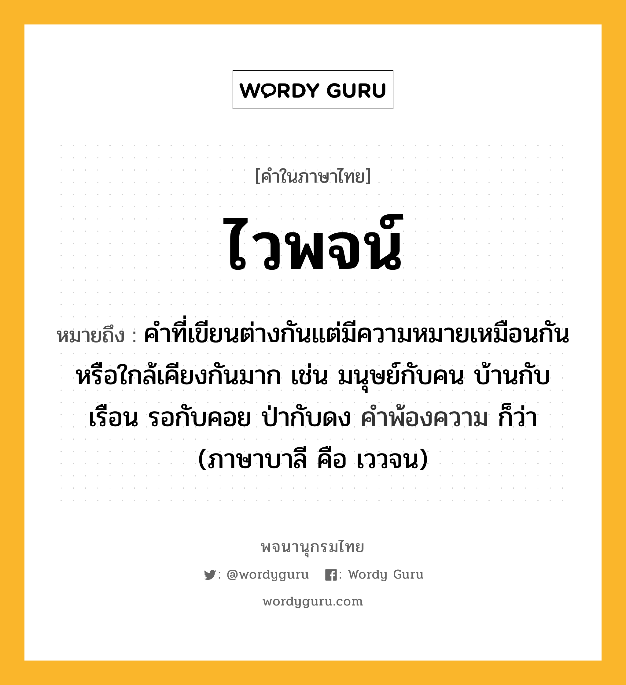 ไวพจน์ ความหมาย หมายถึงอะไร?, คำในภาษาไทย ไวพจน์ หมายถึง คำที่เขียนต่างกันแต่มีความหมายเหมือนกันหรือใกล้เคียงกันมาก เช่น มนุษย์กับคน บ้านกับเรือน รอกับคอย ป่ากับดง คำพ้องความ ก็ว่า (ภาษาบาลี คือ เววจน) ประเภท คำนาม หมวด คำนาม