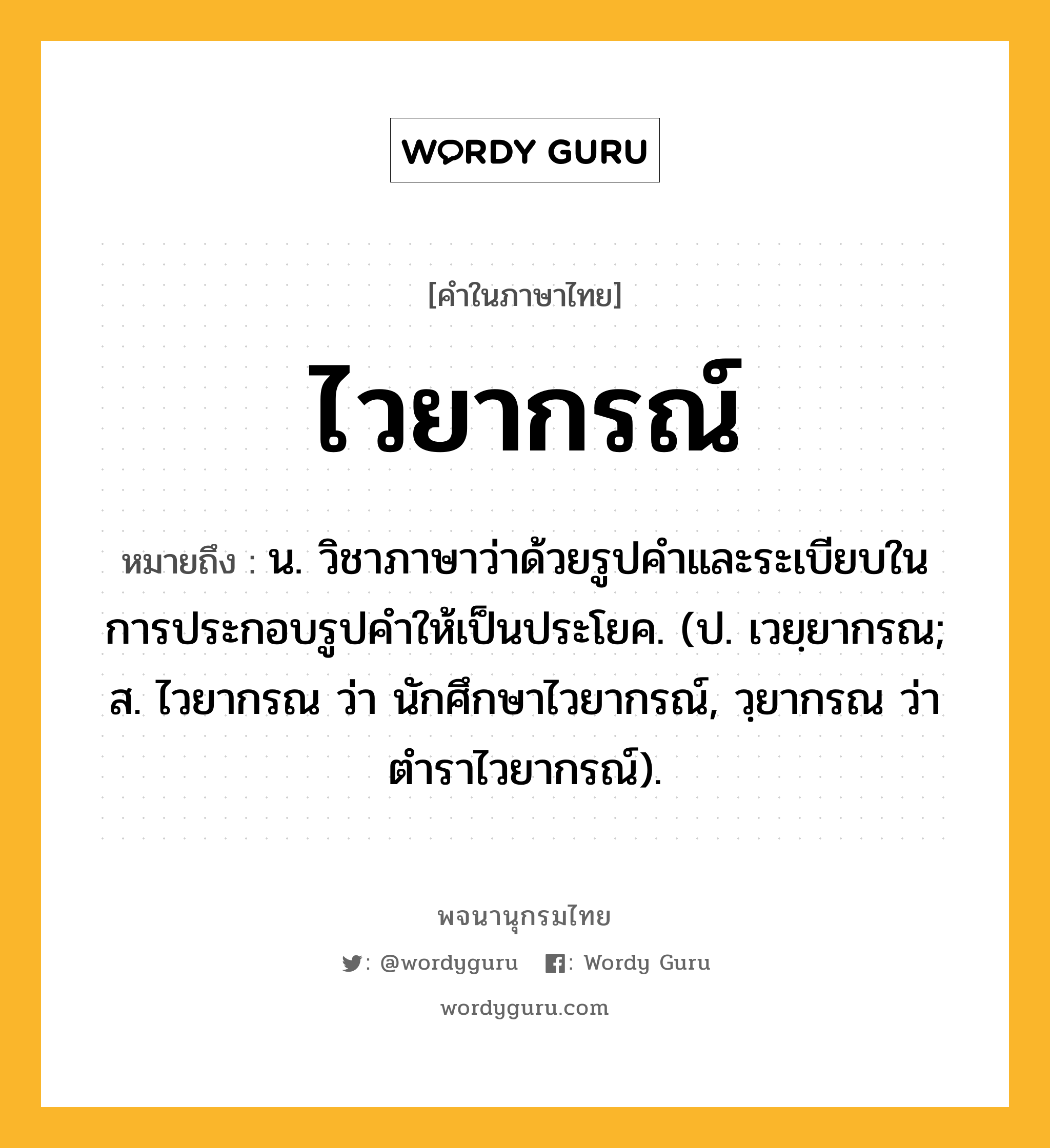 ไวยากรณ์ ความหมาย หมายถึงอะไร?, คำในภาษาไทย ไวยากรณ์ หมายถึง น. วิชาภาษาว่าด้วยรูปคําและระเบียบในการประกอบรูปคําให้เป็นประโยค. (ป. เวยฺยากรณ; ส. ไวยากรณ ว่า นักศึกษาไวยากรณ์, วฺยากรณ ว่า ตําราไวยากรณ์).