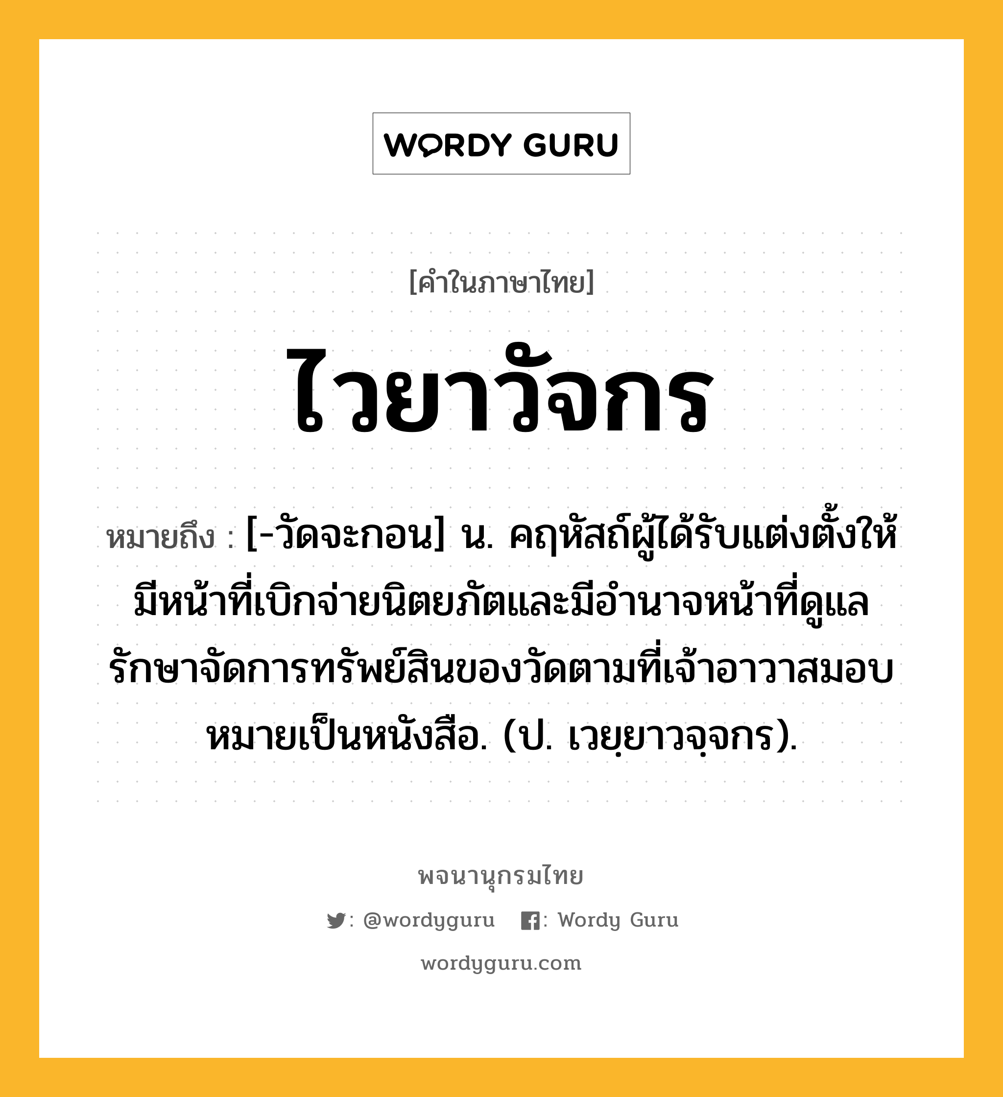 ไวยาวัจกร ความหมาย หมายถึงอะไร?, คำในภาษาไทย ไวยาวัจกร หมายถึง [-วัดจะกอน] น. คฤหัสถ์ผู้ได้รับแต่งตั้งให้มีหน้าที่เบิกจ่ายนิตยภัตและมีอํานาจหน้าที่ดูแลรักษาจัดการทรัพย์สินของวัดตามที่เจ้าอาวาสมอบหมายเป็นหนังสือ. (ป. เวยฺยาวจฺจกร).